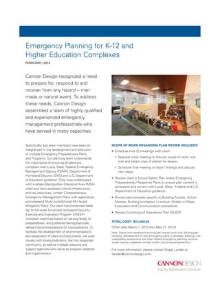 Emergency Planning for K-12 and
Higher Education Complexes
FEBRUary, 2013



Cannon Design recognized a need
to prepare for, respond to and
recover from any hazard – man
made or natural event. To address
these needs, Cannon Design
assembled a team of highly qualified
and experienced emergency
management professionals who
have served in many capacities.

Specifically, key team members have been an             Scope of work regarding plan review includes:
integral part in the development and execution          •	 Schedule two (2) meetings with client
of multiple Emergency Preparedness Plans
and Programs. Our planning team understands                	 Request initial meeting to discuss scope of work, site
the importance of ensuring all plans are                     visit and obtain copy of plan(s) for review
compliant with Local, State, Federal Emergency             	 Schedule final meeting to report findings and discuss
Management Agency (FEMA), Department of                      next steps
Homeland Security (DHS) and U.S. Department
                                                        •	 Review client’s School Safety Plan and/or Emergency
of Education guidance. They have collaborated
                                                           Preparedness / Response Plans to ensure plan content is
with multiple Metropolitan Statistical Area (MSA)
                                                           consistent and current with Local, State, Federal and U.S.
cities and have assessed critical infrastructure
                                                           Department of Education guidance
and key resources, written Comprehensive
Emergency Management Plans with appendices              •	 Review plan annexes specific to Building Access, Active
and prepared Multi-Jurisdictional All-Hazard               Shooter, Building Lockdown / Lockout, Shelter-in-Place,
Mitigation Plans. Our team has conducted table             Evacuation and Communication procedures
top to full-scale functional Homeland Security
                                                        •	 Review Continuity of Operations Plan (COOP)
Exercise and Evaluation Program (HSEEP)
compliant exercises based on varying levels of
preparedness, and published demographically             Total cost: $15,000.00
relevant recommendations for improvements. To           (Offer valid March 1, 2013 thru May 31, 2013)
facilitate the development of recommendations           Note: Above cost represents existing plan review work only. Writing plan
and preparation of plans and documents, we work         revisions, development of new emergency plans or annexes, building / site
                                                        vulnerability assessment and other related emergency planning services
closely with local jurisdictions, the first responder
                                                        would require a separate contract and/or cost proposal agreement.
community, as well as multiple resource and
support agencies who serve as program catalysts         For more information, please contact Roger Lander at
and implementers.                                       rlander@cannondesign.com
 