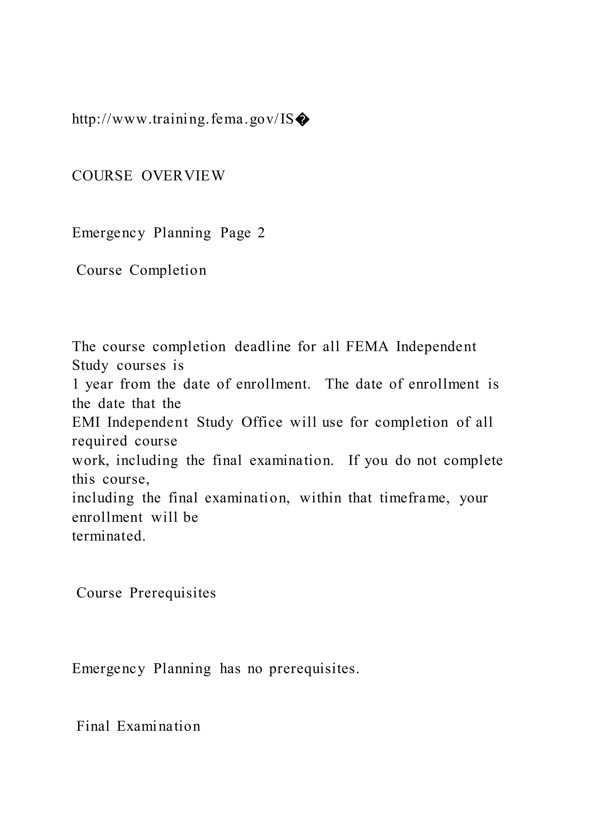 http://www.training.fema.gov/IS�
COURSE OVERVIEW
Emergency Planning Page 2
Course Completion
The course completion deadline for all FEMA Independent
Study courses is
1 year from the date of enrollment. The date of enrollment is
the date that the
EMI Independent Study Office will use for completion of all
required course
work, including the final examination. If you do not complete
this course,
including the final examination, within that timeframe, your
enrollment will be
terminated.
Course Prerequisites
Emergency Planning has no prerequisites.
Final Examination
 