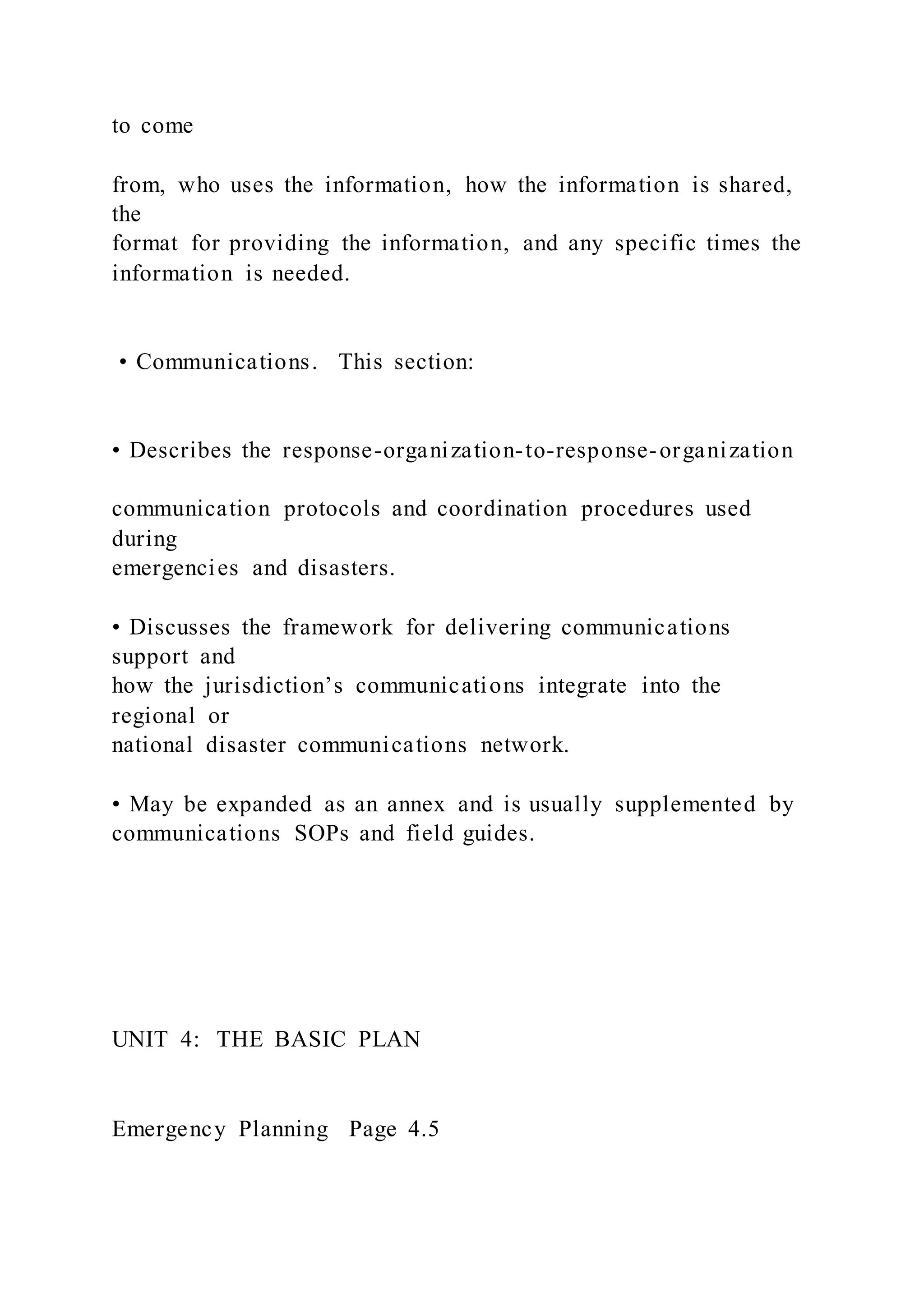 to come
from, who uses the information, how the information is shared,
the
format for providing the information, and any specific times the
information is needed.
• Communications. This section:
• Describes the response-organization-to-response-organization
communication protocols and coordination procedures used
during
emergencies and disasters.
• Discusses the framework for delivering communications
support and
how the jurisdiction’s communications integrate into the
regional or
national disaster communications network.
• May be expanded as an annex and is usually supplemented by
communications SOPs and field guides.
UNIT 4: THE BASIC PLAN
Emergency Planning Page 4.5
 