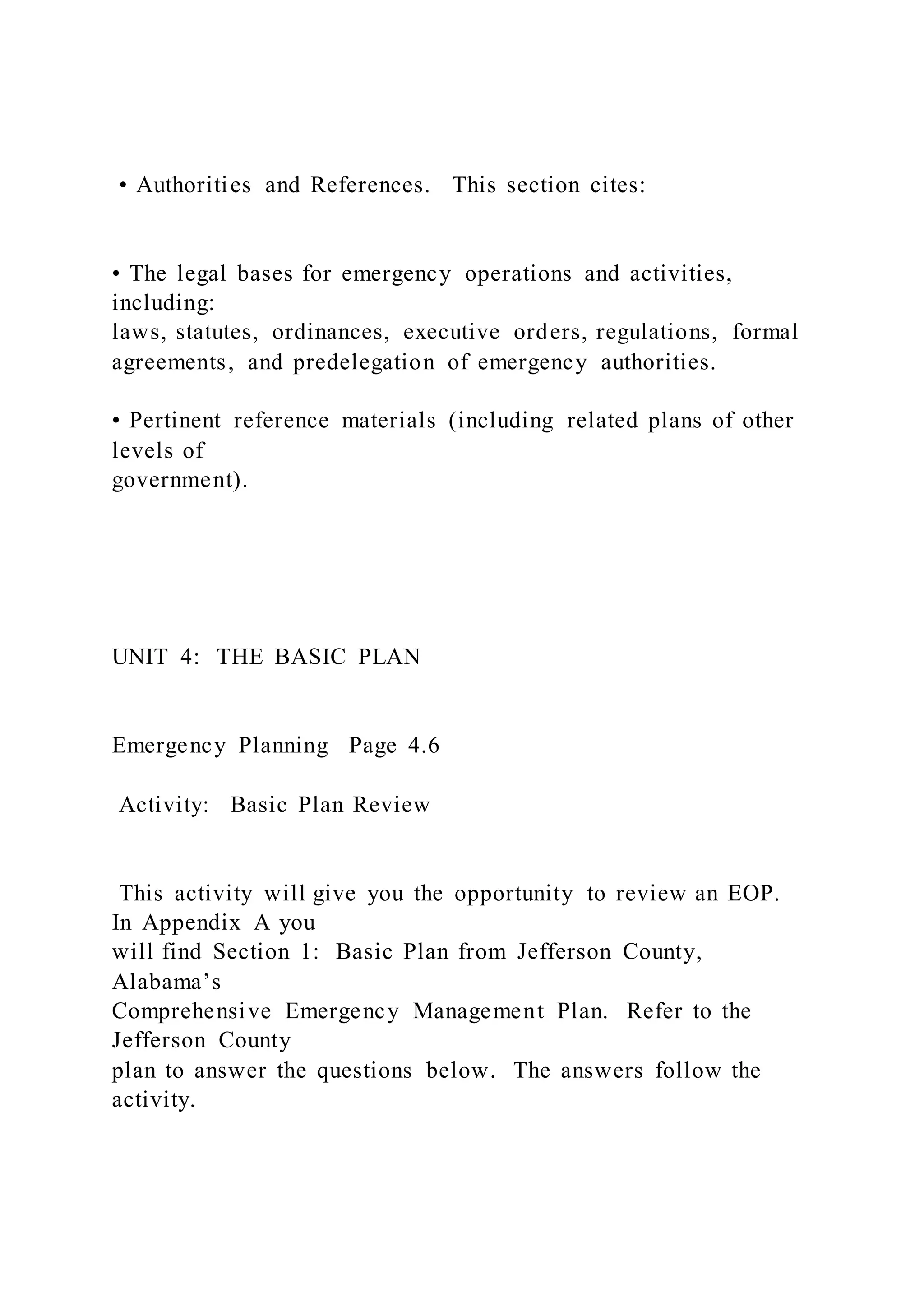 • Authorities and References. This section cites:
• The legal bases for emergency operations and activities,
including:
laws, statutes, ordinances, executive orders, regulations, formal
agreements, and predelegation of emergency authorities.
• Pertinent reference materials (including related plans of other
levels of
government).
UNIT 4: THE BASIC PLAN
Emergency Planning Page 4.6
Activity: Basic Plan Review
This activity will give you the opportunity to review an EOP.
In Appendix A you
will find Section 1: Basic Plan from Jefferson County,
Alabama’s
Comprehensive Emergency Management Plan. Refer to the
Jefferson County
plan to answer the questions below. The answers follow the
activity.
 