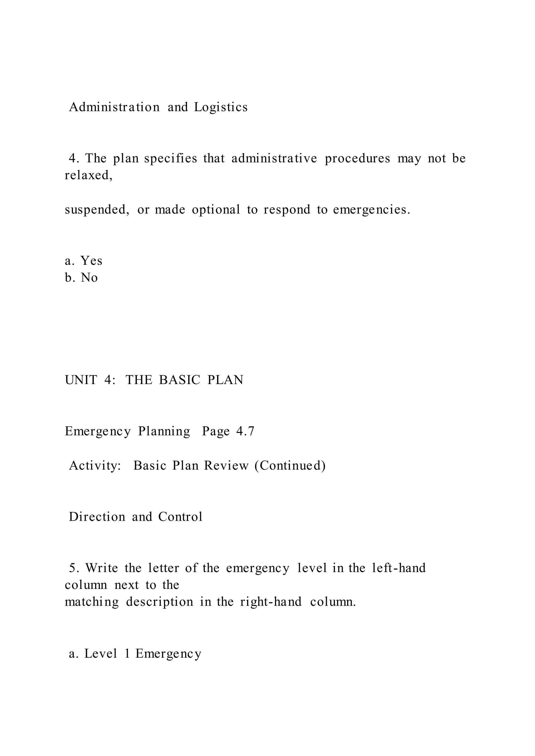 Administration and Logistics
4. The plan specifies that administrative procedures may not be
relaxed,
suspended, or made optional to respond to emergencies.
a. Yes
b. No
UNIT 4: THE BASIC PLAN
Emergency Planning Page 4.7
Activity: Basic Plan Review (Continued)
Direction and Control
5. Write the letter of the emergency level in the left-hand
column next to the
matching description in the right-hand column.
a. Level 1 Emergency
 