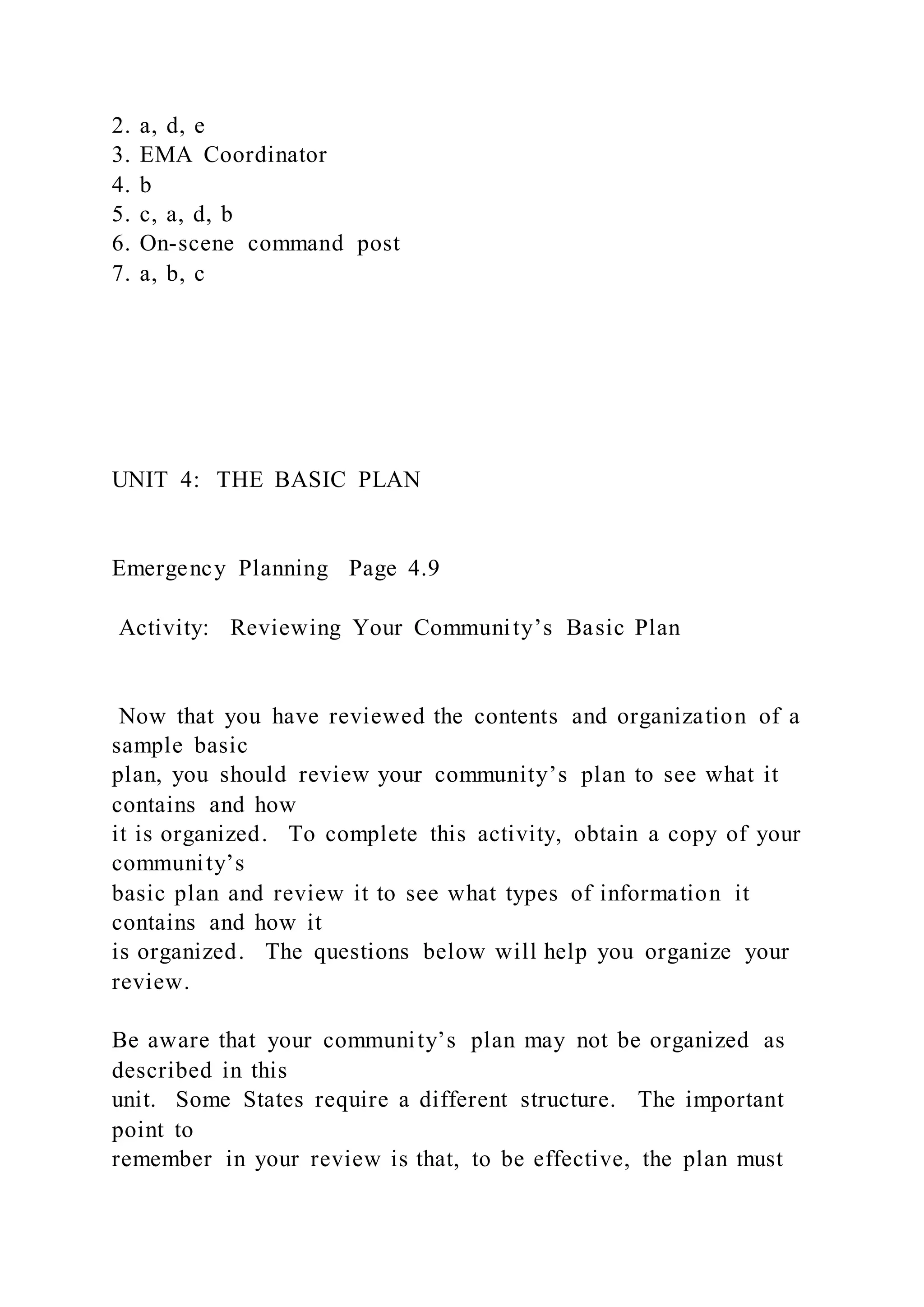 2. a, d, e
3. EMA Coordinator
4. b
5. c, a, d, b
6. On-scene command post
7. a, b, c
UNIT 4: THE BASIC PLAN
Emergency Planning Page 4.9
Activity: Reviewing Your Community’s Basic Plan
Now that you have reviewed the contents and organization of a
sample basic
plan, you should review your community’s plan to see what it
contains and how
it is organized. To complete this activity, obtain a copy of your
community’s
basic plan and review it to see what types of information it
contains and how it
is organized. The questions below will help you organize your
review.
Be aware that your community’s plan may not be organized as
described in this
unit. Some States require a different structure. The important
point to
remember in your review is that, to be effective, the plan must
 
