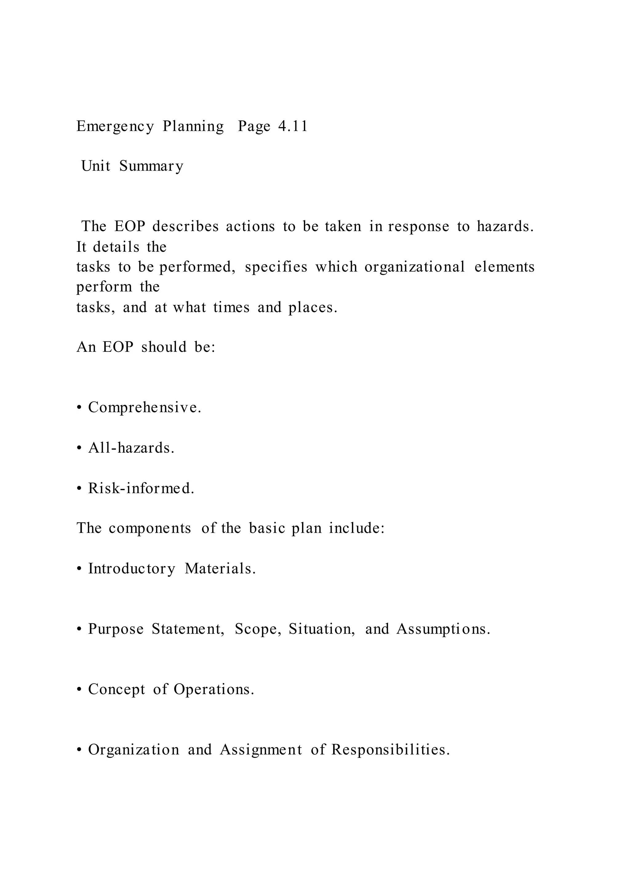 Emergency Planning Page 4.11
Unit Summary
The EOP describes actions to be taken in response to hazards.
It details the
tasks to be performed, specifies which organizational elements
perform the
tasks, and at what times and places.
An EOP should be:
• Comprehensive.
• All-hazards.
• Risk-informed.
The components of the basic plan include:
• Introductory Materials.
• Purpose Statement, Scope, Situation, and Assumptions.
• Concept of Operations.
• Organization and Assignment of Responsibilities.
 
