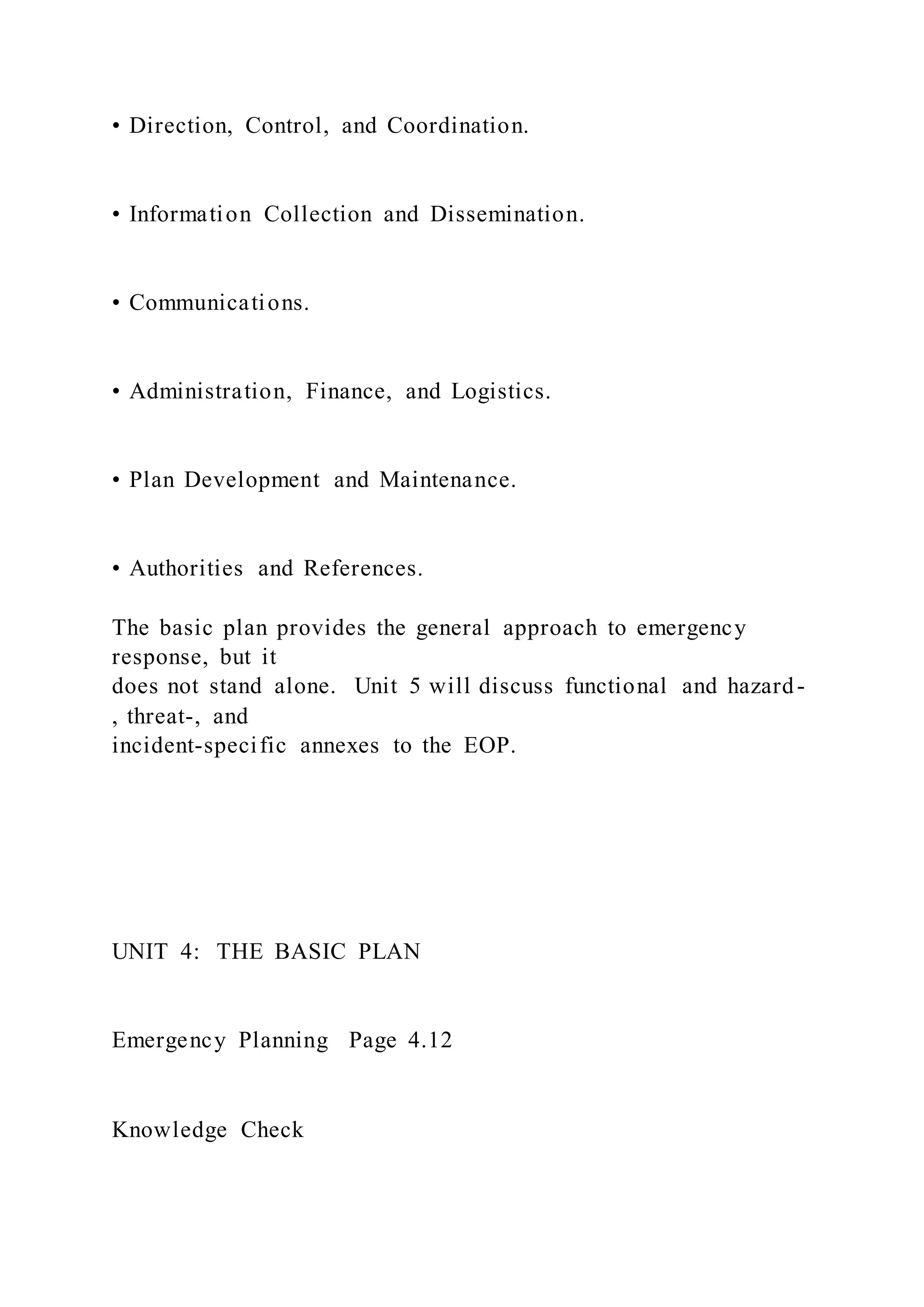 • Direction, Control, and Coordination.
• Information Collection and Dissemination.
• Communications.
• Administration, Finance, and Logistics.
• Plan Development and Maintenance.
• Authorities and References.
The basic plan provides the general approach to emergency
response, but it
does not stand alone. Unit 5 will discuss functional and hazard-
, threat-, and
incident-specific annexes to the EOP.
UNIT 4: THE BASIC PLAN
Emergency Planning Page 4.12
Knowledge Check
 