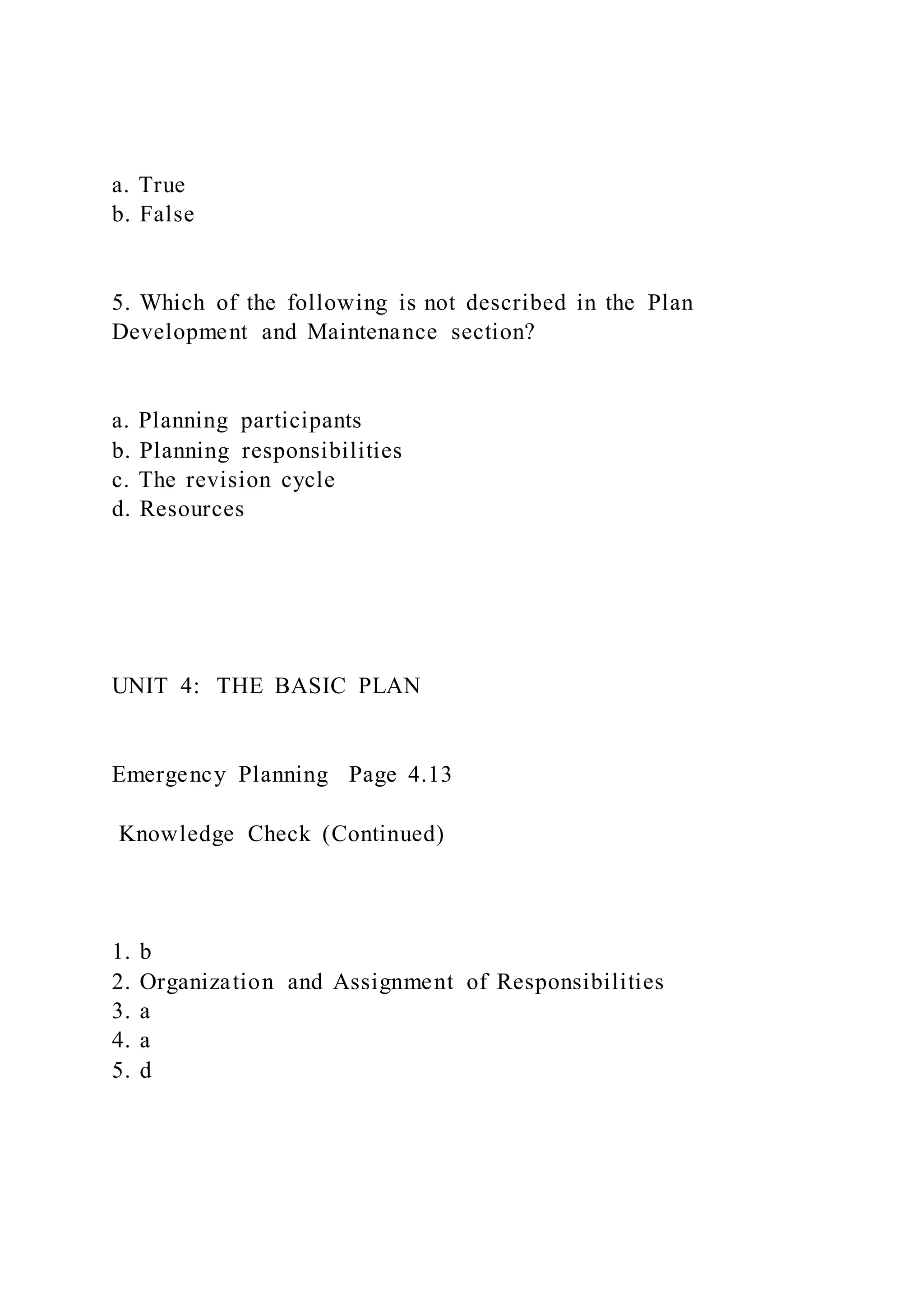 a. True
b. False
5. Which of the following is not described in the Plan
Development and Maintenance section?
a. Planning participants
b. Planning responsibilities
c. The revision cycle
d. Resources
UNIT 4: THE BASIC PLAN
Emergency Planning Page 4.13
Knowledge Check (Continued)
1. b
2. Organization and Assignment of Responsibilities
3. a
4. a
5. d
 