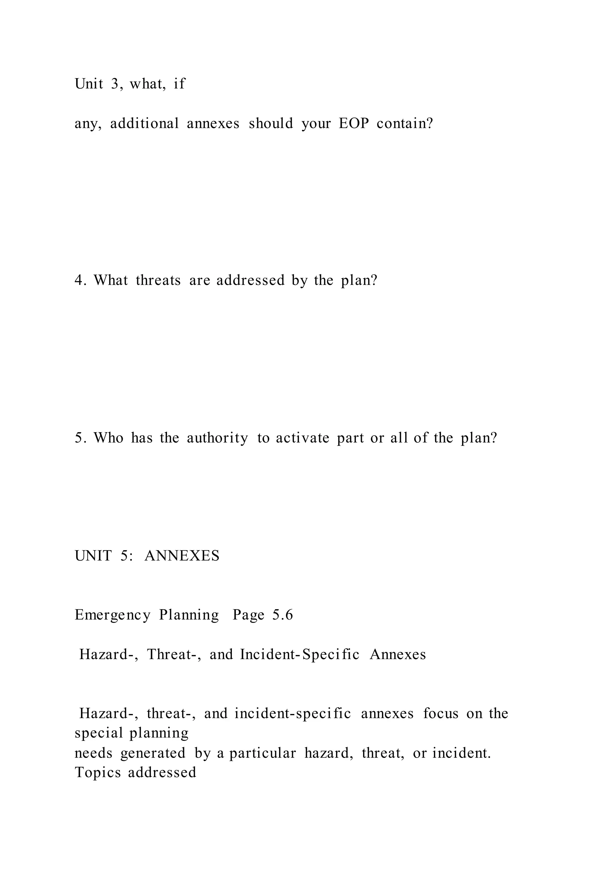 Unit 3, what, if
any, additional annexes should your EOP contain?
4. What threats are addressed by the plan?
5. Who has the authority to activate part or all of the plan?
UNIT 5: ANNEXES
Emergency Planning Page 5.6
Hazard-, Threat-, and Incident-Specific Annexes
Hazard-, threat-, and incident-specific annexes focus on the
special planning
needs generated by a particular hazard, threat, or incident.
Topics addressed
 
