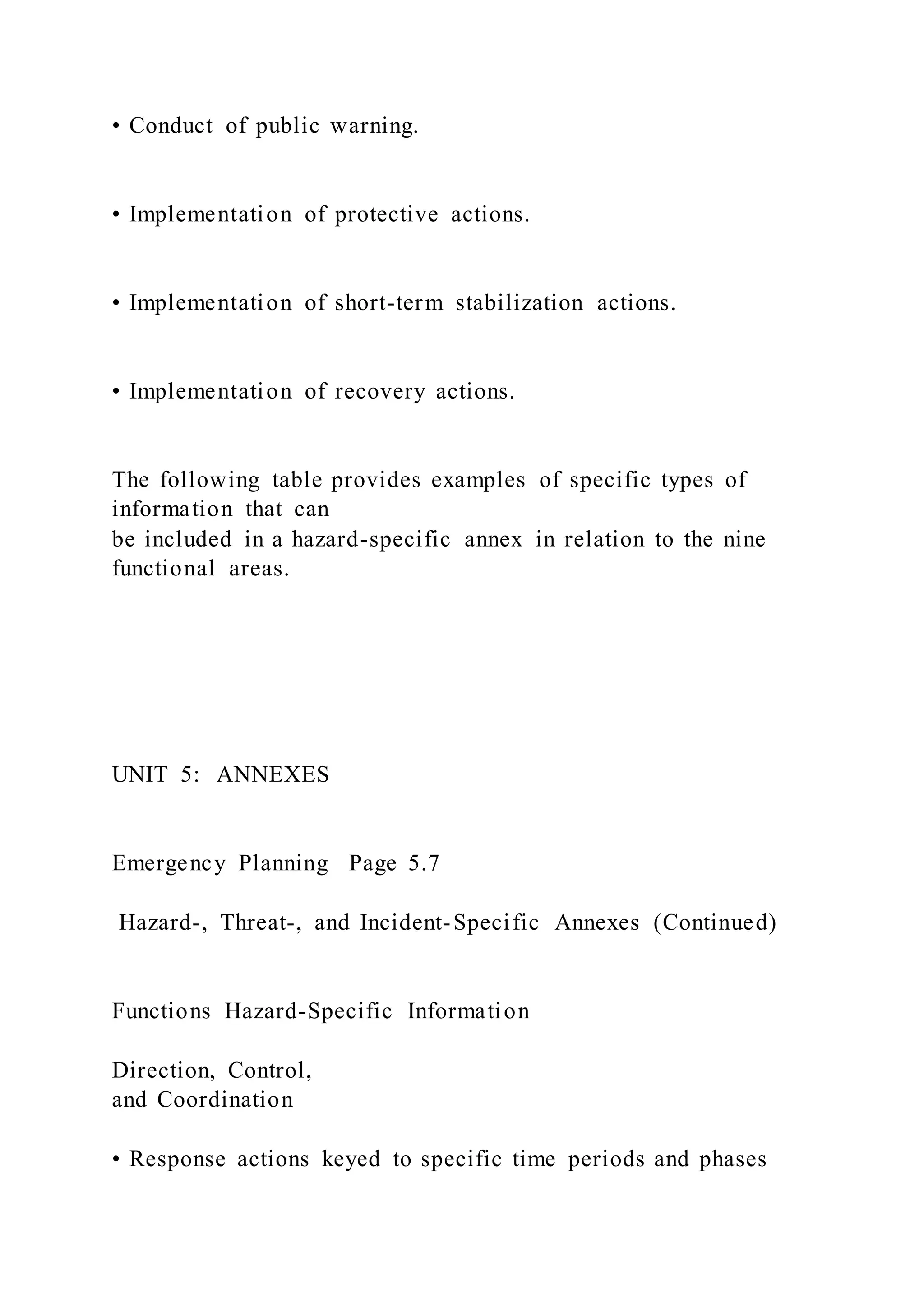 • Conduct of public warning.
• Implementation of protective actions.
• Implementation of short-term stabilization actions.
• Implementation of recovery actions.
The following table provides examples of specific types of
information that can
be included in a hazard-specific annex in relation to the nine
functional areas.
UNIT 5: ANNEXES
Emergency Planning Page 5.7
Hazard-, Threat-, and Incident-Specific Annexes (Continued)
Functions Hazard-Specific Information
Direction, Control,
and Coordination
• Response actions keyed to specific time periods and phases
 