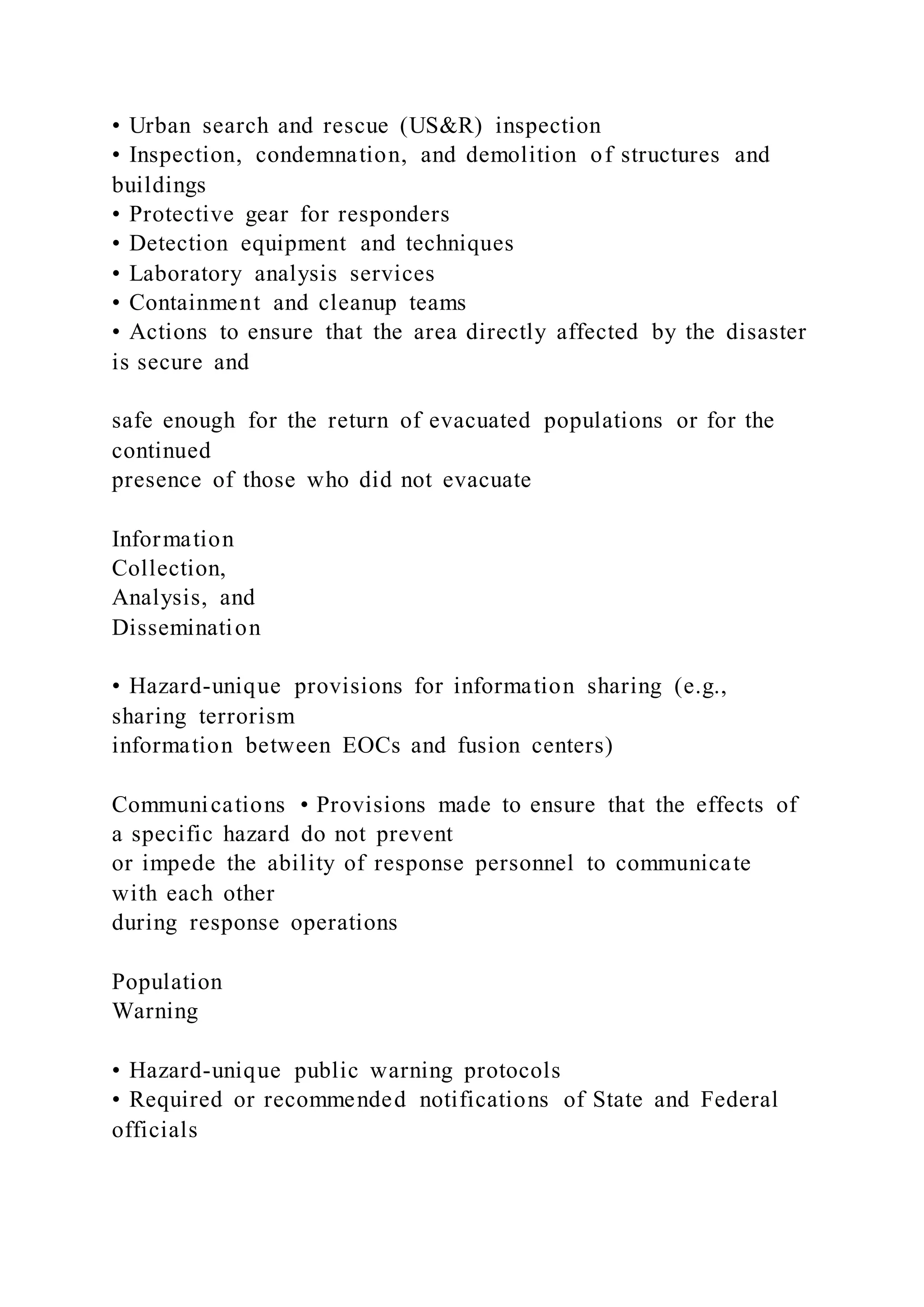 • Urban search and rescue (US&R) inspection
• Inspection, condemnation, and demolition of structures and
buildings
• Protective gear for responders
• Detection equipment and techniques
• Laboratory analysis services
• Containment and cleanup teams
• Actions to ensure that the area directly affected by the disaster
is secure and
safe enough for the return of evacuated populations or for the
continued
presence of those who did not evacuate
Information
Collection,
Analysis, and
Dissemination
• Hazard-unique provisions for information sharing (e.g.,
sharing terrorism
information between EOCs and fusion centers)
Communications • Provisions made to ensure that the effects of
a specific hazard do not prevent
or impede the ability of response personnel to communicate
with each other
during response operations
Population
Warning
• Hazard-unique public warning protocols
• Required or recommended notifications of State and Federal
officials
 