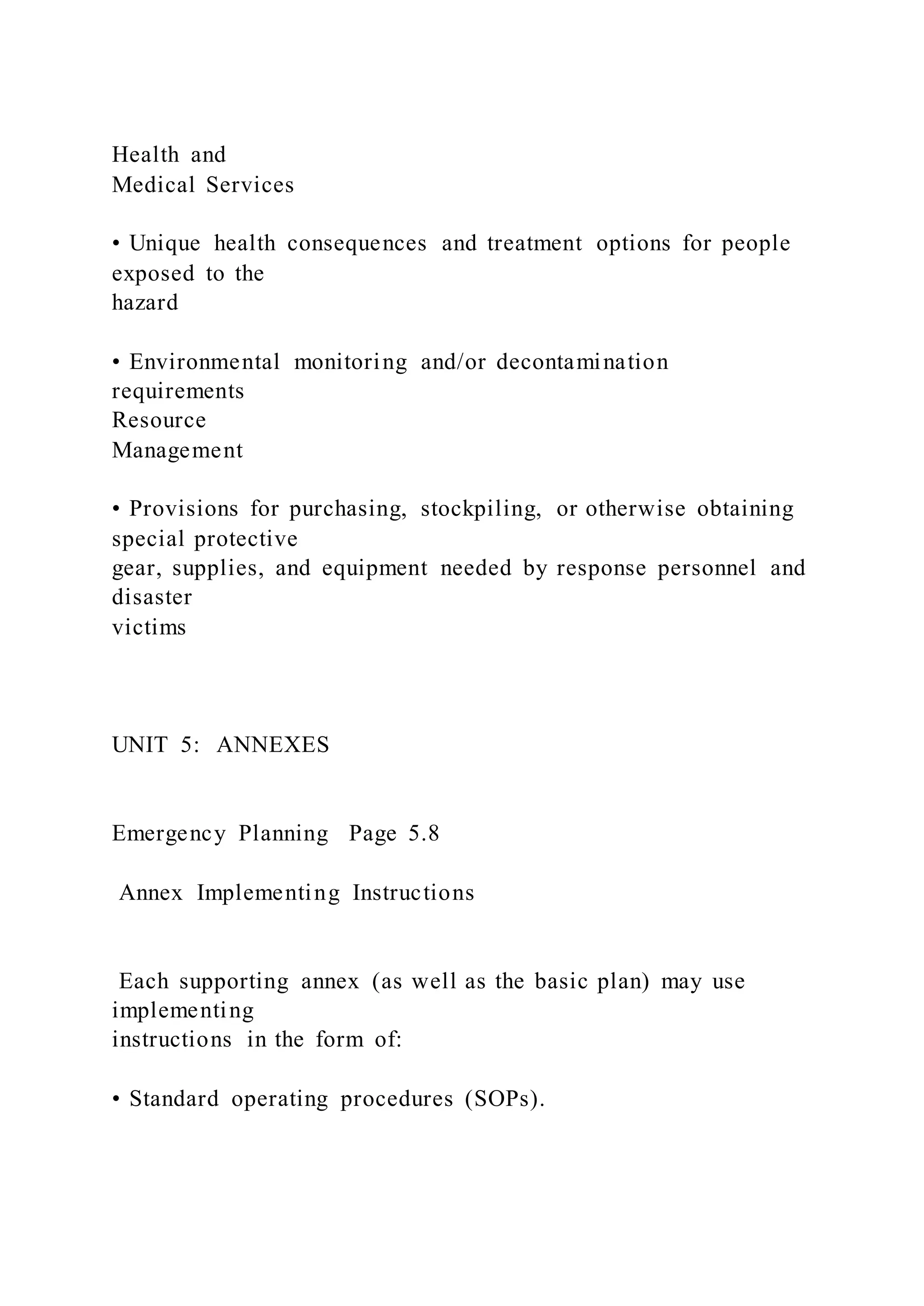 Health and
Medical Services
• Unique health consequences and treatment options for people
exposed to the
hazard
• Environmental monitoring and/or decontamination
requirements
Resource
Management
• Provisions for purchasing, stockpiling, or otherwise obtaining
special protective
gear, supplies, and equipment needed by response personnel and
disaster
victims
UNIT 5: ANNEXES
Emergency Planning Page 5.8
Annex Implementing Instructions
Each supporting annex (as well as the basic plan) may use
implementing
instructions in the form of:
• Standard operating procedures (SOPs).
 