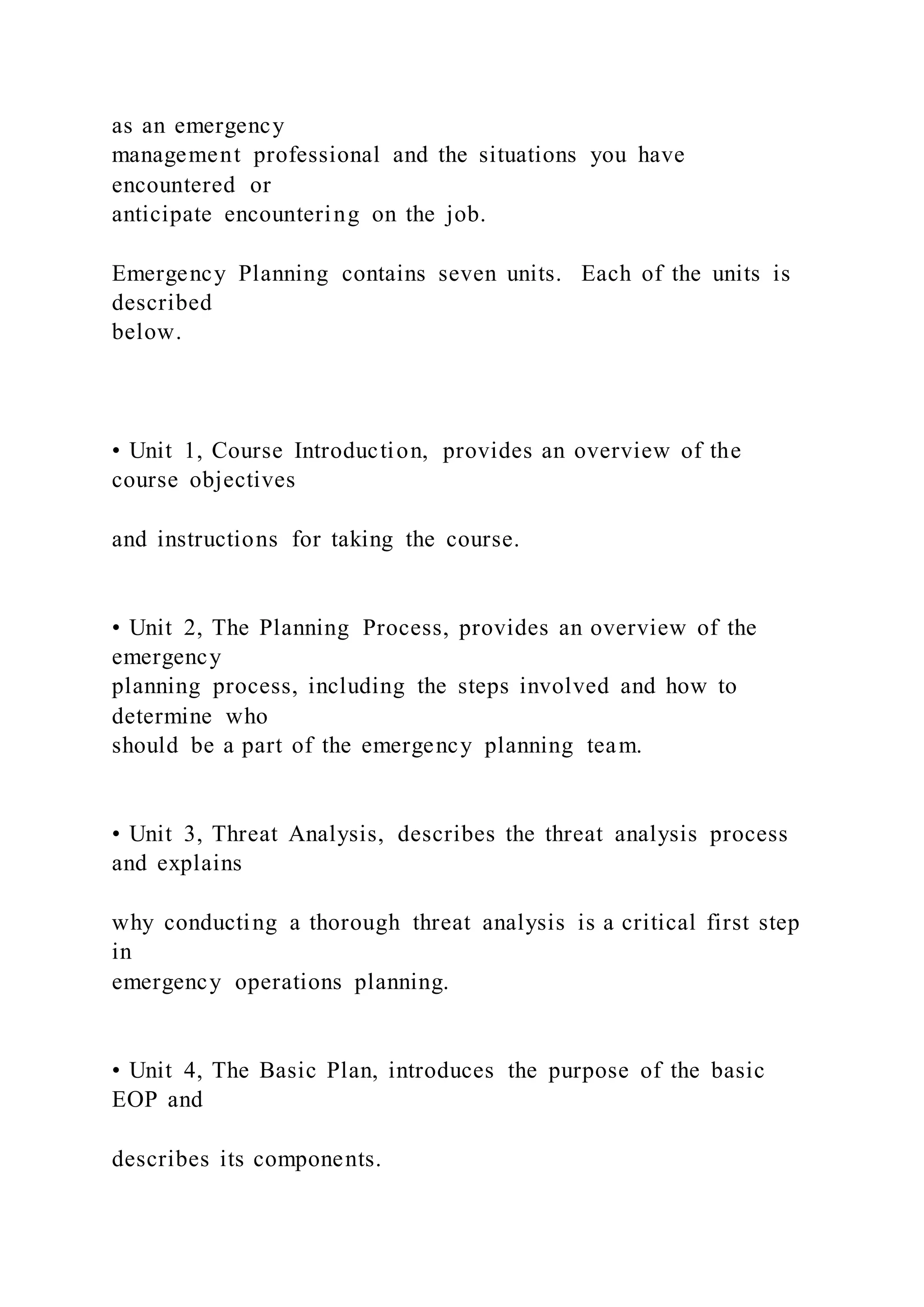 as an emergency
management professional and the situations you have
encountered or
anticipate encountering on the job.
Emergency Planning contains seven units. Each of the units is
described
below.
• Unit 1, Course Introduction, provides an overview of the
course objectives
and instructions for taking the course.
• Unit 2, The Planning Process, provides an overview of the
emergency
planning process, including the steps involved and how to
determine who
should be a part of the emergency planning team.
• Unit 3, Threat Analysis, describes the threat analysis process
and explains
why conducting a thorough threat analysis is a critical first step
in
emergency operations planning.
• Unit 4, The Basic Plan, introduces the purpose of the basic
EOP and
describes its components.
 
