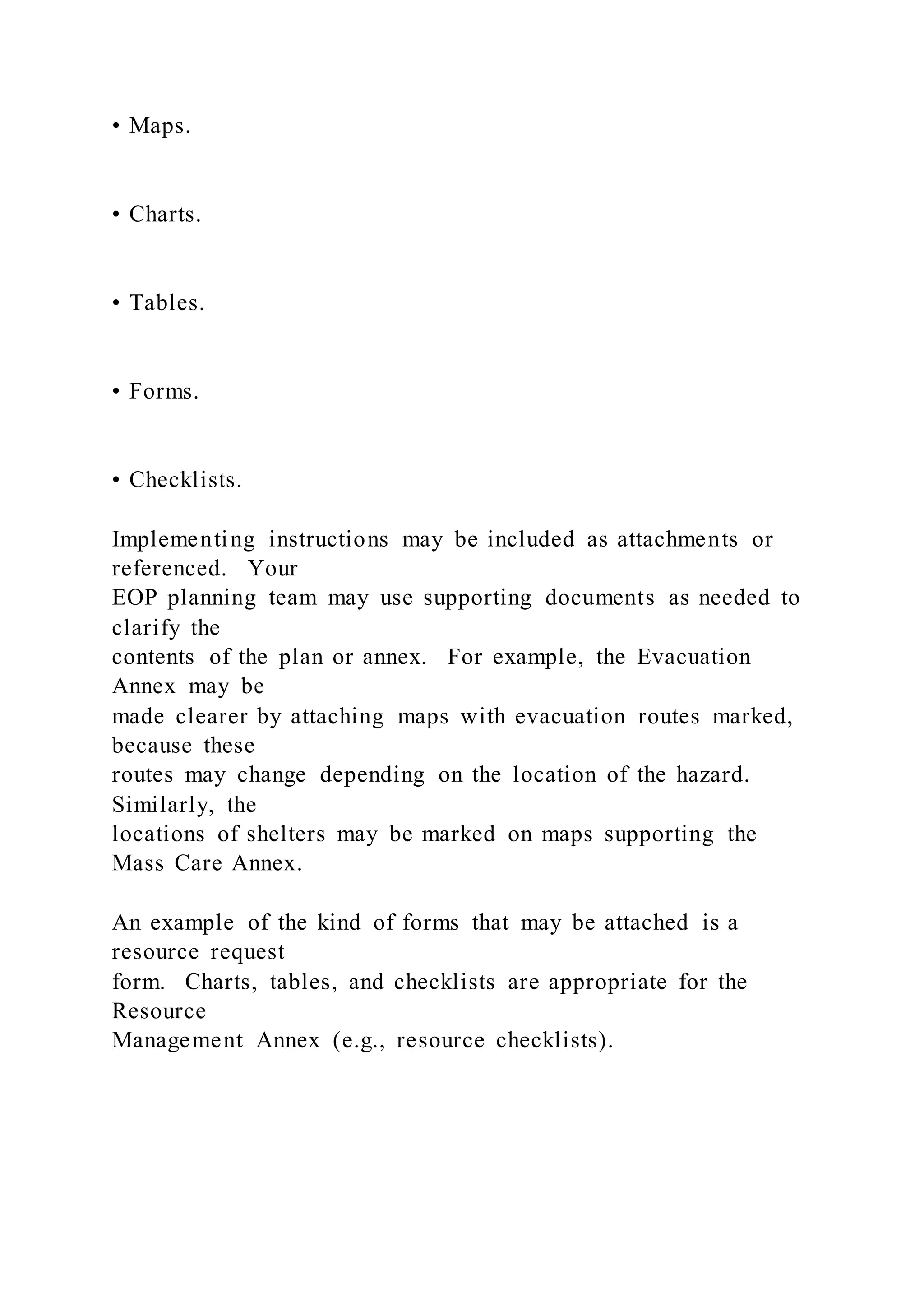 • Maps.
• Charts.
• Tables.
• Forms.
• Checklists.
Implementing instructions may be included as attachments or
referenced. Your
EOP planning team may use supporting documents as needed to
clarify the
contents of the plan or annex. For example, the Evacuation
Annex may be
made clearer by attaching maps with evacuation routes marked,
because these
routes may change depending on the location of the hazard.
Similarly, the
locations of shelters may be marked on maps supporting the
Mass Care Annex.
An example of the kind of forms that may be attached is a
resource request
form. Charts, tables, and checklists are appropriate for the
Resource
Management Annex (e.g., resource checklists).
 