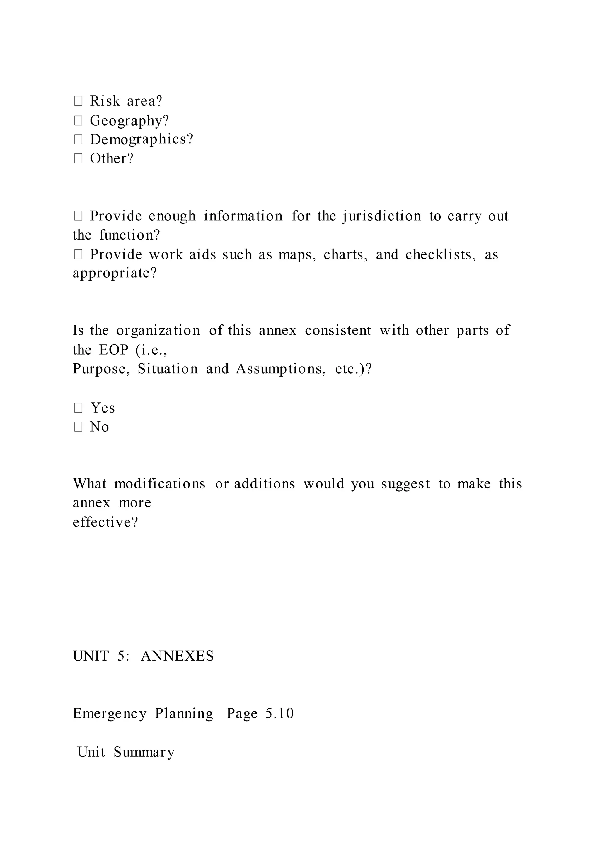 graphics?
the function?
appropriate?
Is the organization of this annex consistent with other parts of
the EOP (i.e.,
Purpose, Situation and Assumptions, etc.)?
What modifications or additions would you suggest to make this
annex more
effective?
UNIT 5: ANNEXES
Emergency Planning Page 5.10
Unit Summary
 