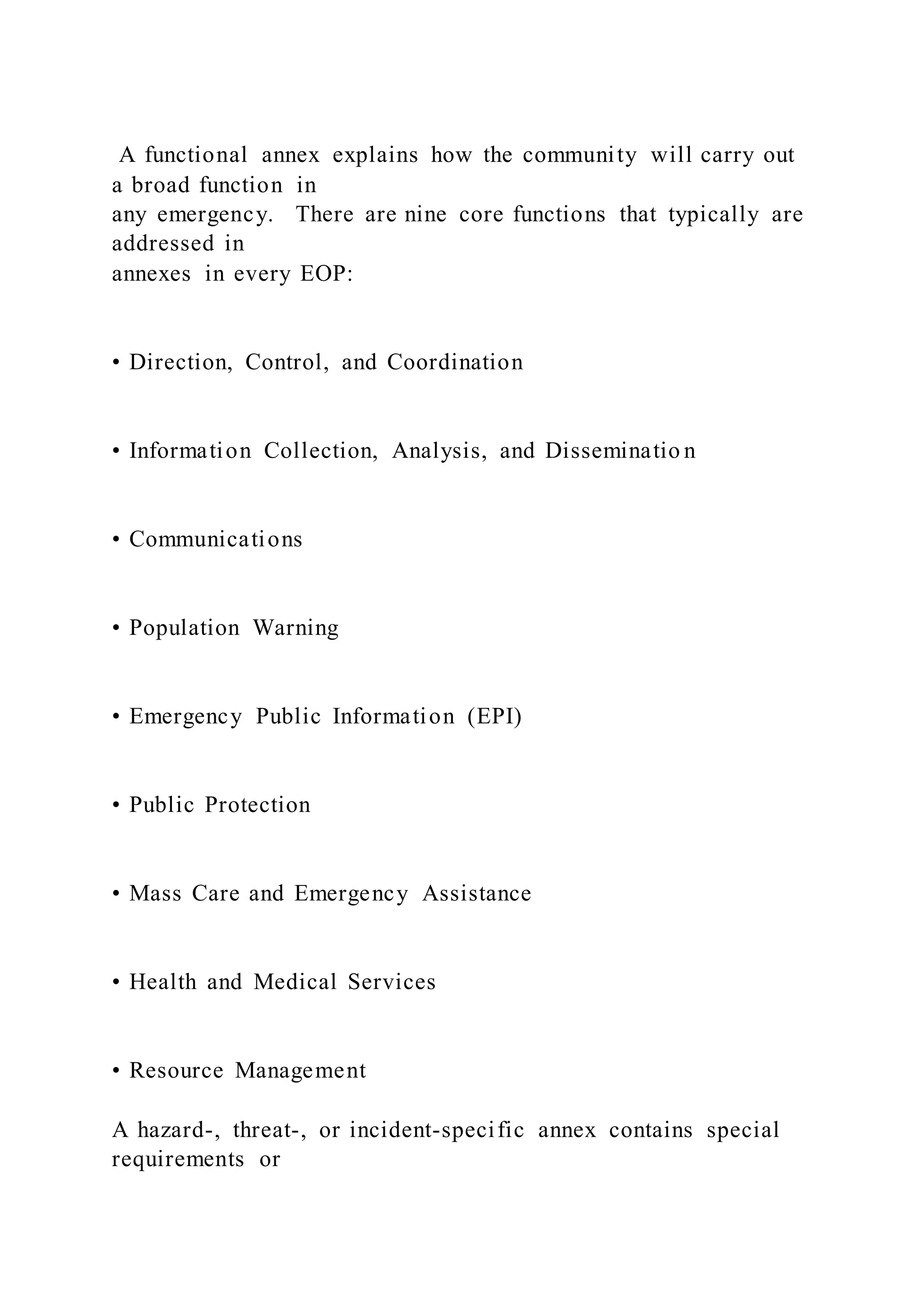 A functional annex explains how the community will carry out
a broad function in
any emergency. There are nine core functions that typically are
addressed in
annexes in every EOP:
• Direction, Control, and Coordination
• Information Collection, Analysis, and Disseminatio n
• Communications
• Population Warning
• Emergency Public Information (EPI)
• Public Protection
• Mass Care and Emergency Assistance
• Health and Medical Services
• Resource Management
A hazard-, threat-, or incident-specific annex contains special
requirements or
 
