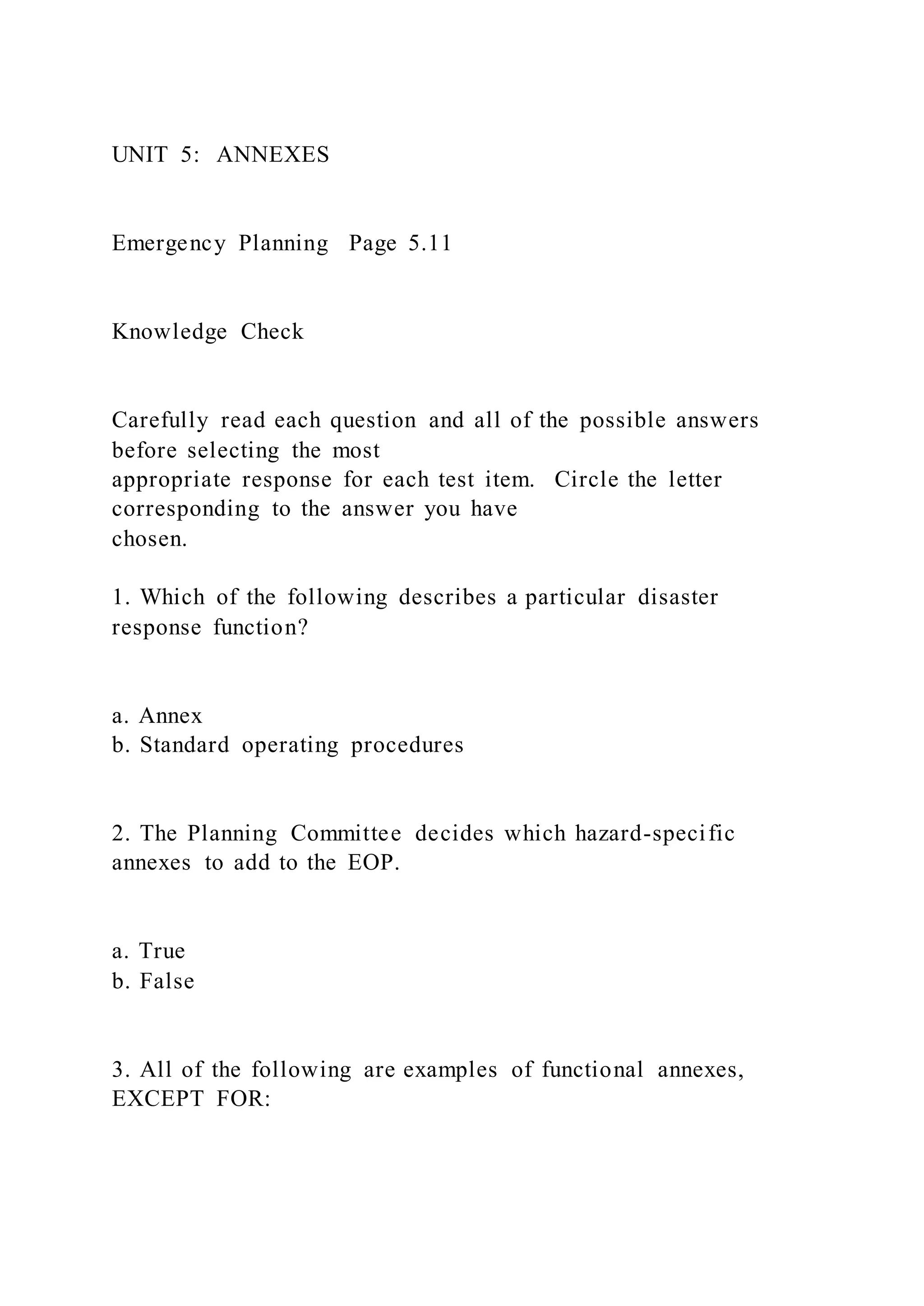 UNIT 5: ANNEXES
Emergency Planning Page 5.11
Knowledge Check
Carefully read each question and all of the possible answers
before selecting the most
appropriate response for each test item. Circle the letter
corresponding to the answer you have
chosen.
1. Which of the following describes a particular disaster
response function?
a. Annex
b. Standard operating procedures
2. The Planning Committee decides which hazard-specific
annexes to add to the EOP.
a. True
b. False
3. All of the following are examples of functional annexes,
EXCEPT FOR:
 