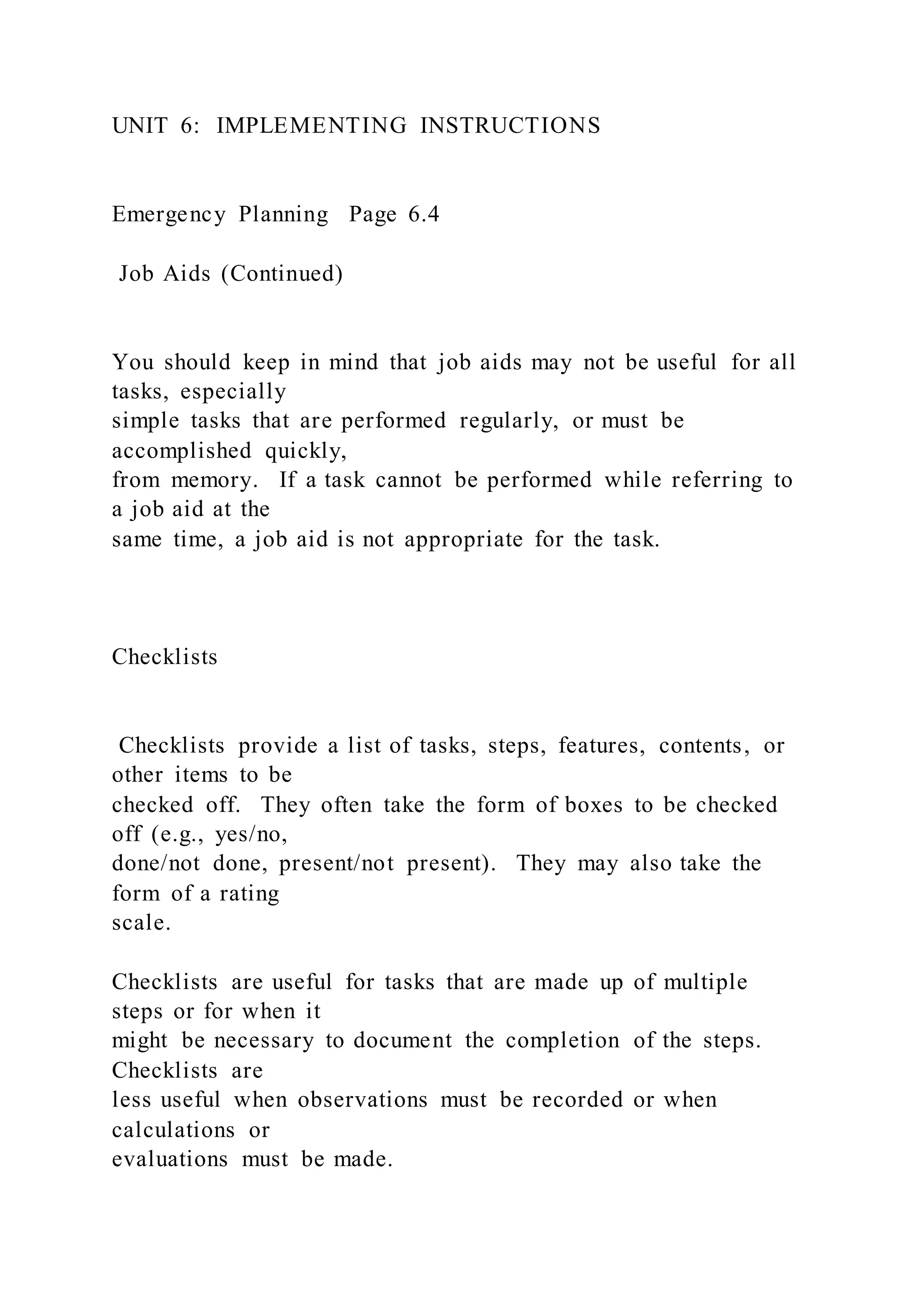 UNIT 6: IMPLEMENTING INSTRUCTIONS
Emergency Planning Page 6.4
Job Aids (Continued)
You should keep in mind that job aids may not be useful for all
tasks, especially
simple tasks that are performed regularly, or must be
accomplished quickly,
from memory. If a task cannot be performed while referring to
a job aid at the
same time, a job aid is not appropriate for the task.
Checklists
Checklists provide a list of tasks, steps, features, contents, or
other items to be
checked off. They often take the form of boxes to be checked
off (e.g., yes/no,
done/not done, present/not present). They may also take the
form of a rating
scale.
Checklists are useful for tasks that are made up of multiple
steps or for when it
might be necessary to document the completion of the steps.
Checklists are
less useful when observations must be recorded or when
calculations or
evaluations must be made.
 