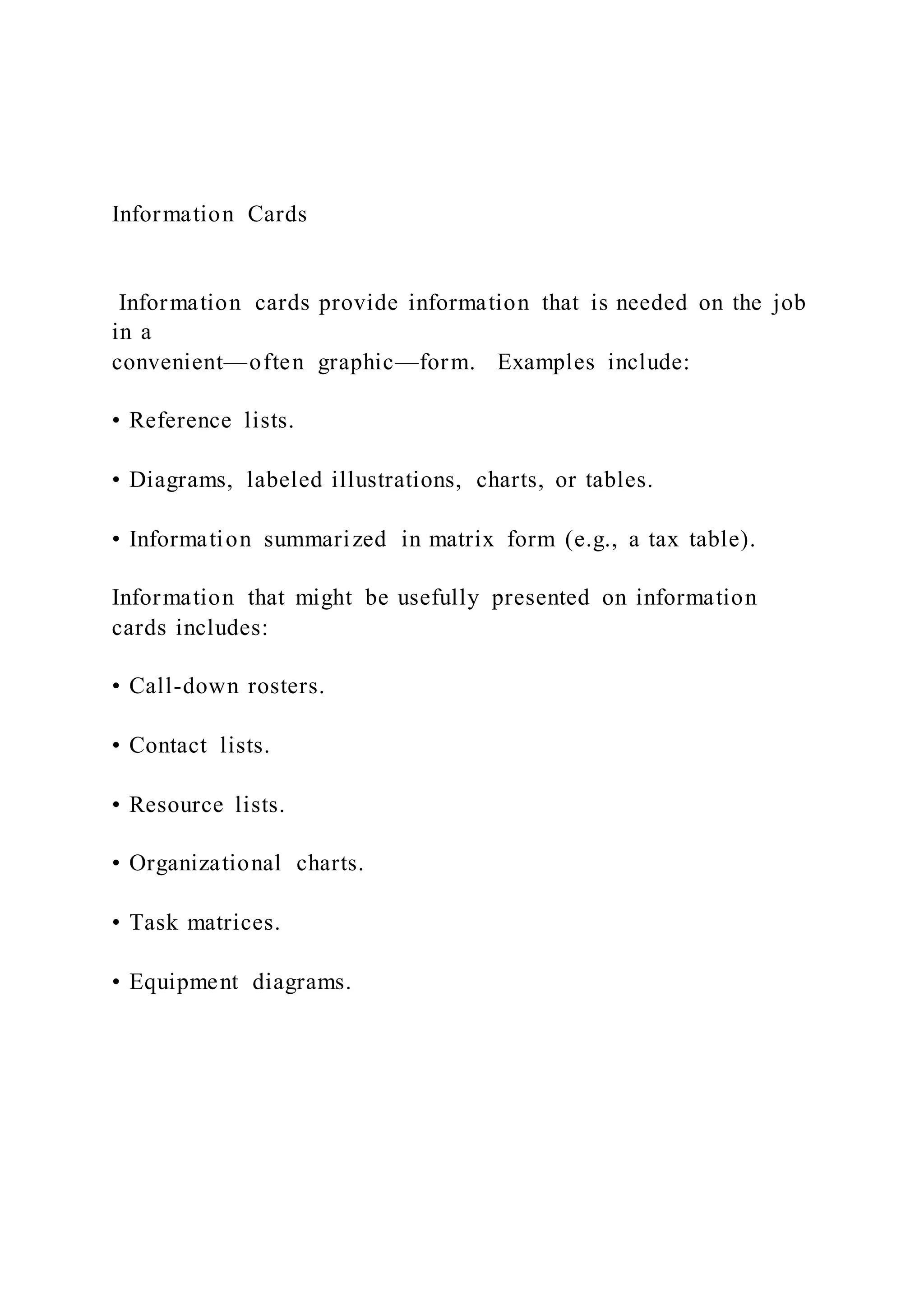 Information Cards
Information cards provide information that is needed on the job
in a
convenient—often graphic—form. Examples include:
• Reference lists.
• Diagrams, labeled illustrations, charts, or tables.
• Information summarized in matrix form (e.g., a tax table).
Information that might be usefully presented on information
cards includes:
• Call-down rosters.
• Contact lists.
• Resource lists.
• Organizational charts.
• Task matrices.
• Equipment diagrams.
 