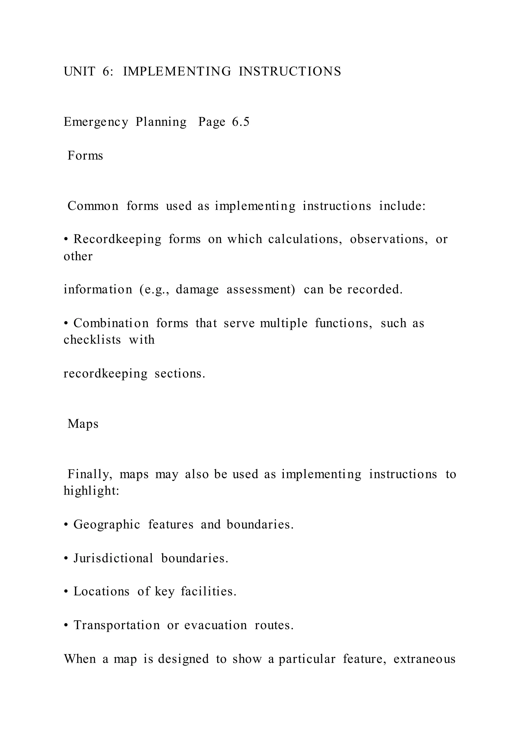 UNIT 6: IMPLEMENTING INSTRUCTIONS
Emergency Planning Page 6.5
Forms
Common forms used as implementing instructions include:
• Recordkeeping forms on which calculations, observations, or
other
information (e.g., damage assessment) can be recorded.
• Combination forms that serve multiple functions, such as
checklists with
recordkeeping sections.
Maps
Finally, maps may also be used as implementing instructions to
highlight:
• Geographic features and boundaries.
• Jurisdictional boundaries.
• Locations of key facilities.
• Transportation or evacuation routes.
When a map is designed to show a particular feature, extraneous
 