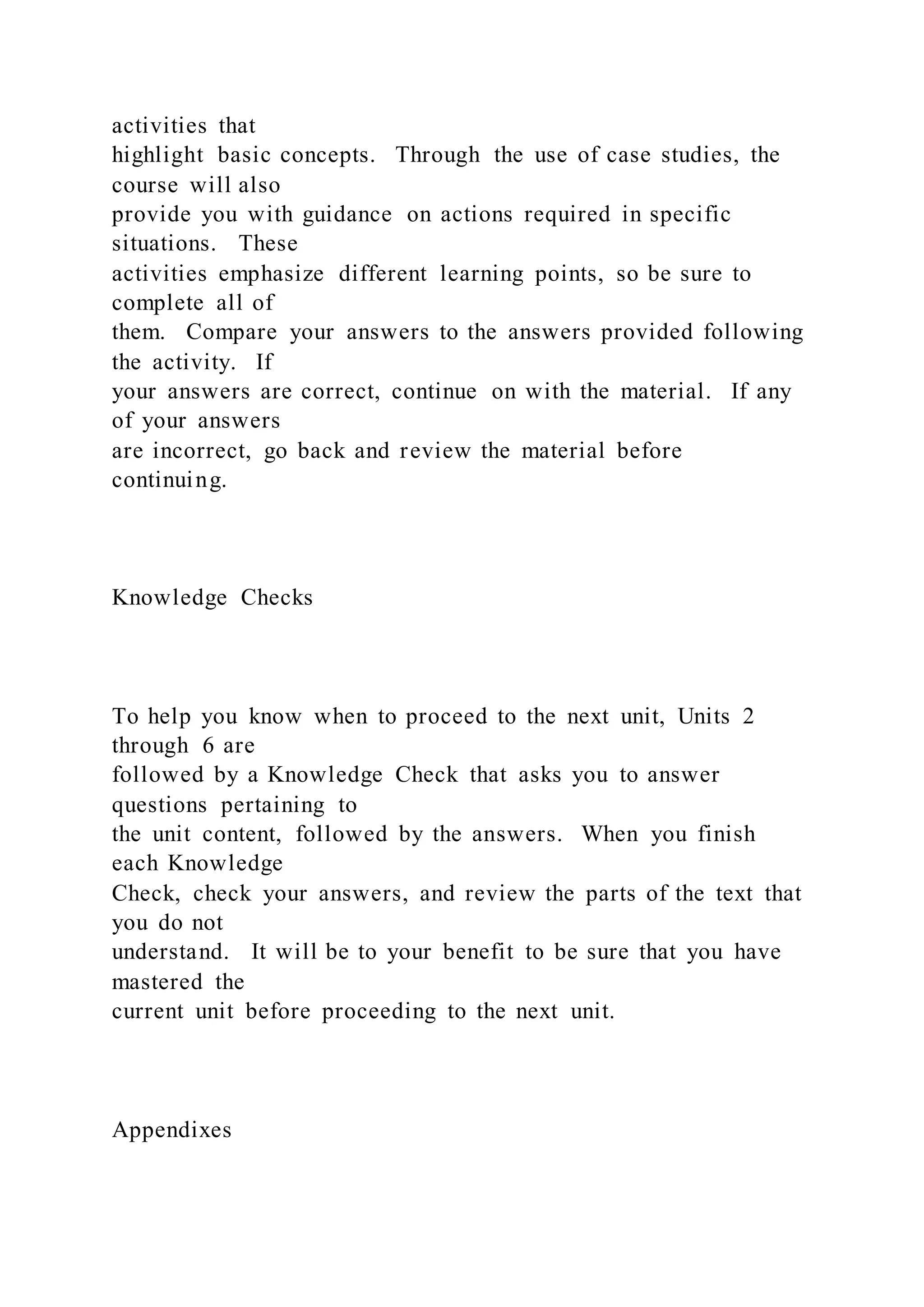 activities that
highlight basic concepts. Through the use of case studies, the
course will also
provide you with guidance on actions required in specific
situations. These
activities emphasize different learning points, so be sure to
complete all of
them. Compare your answers to the answers provided following
the activity. If
your answers are correct, continue on with the material. If any
of your answers
are incorrect, go back and review the material before
continuing.
Knowledge Checks
To help you know when to proceed to the next unit, Units 2
through 6 are
followed by a Knowledge Check that asks you to answer
questions pertaining to
the unit content, followed by the answers. When you finish
each Knowledge
Check, check your answers, and review the parts of the text that
you do not
understand. It will be to your benefit to be sure that you have
mastered the
current unit before proceeding to the next unit.
Appendixes
 