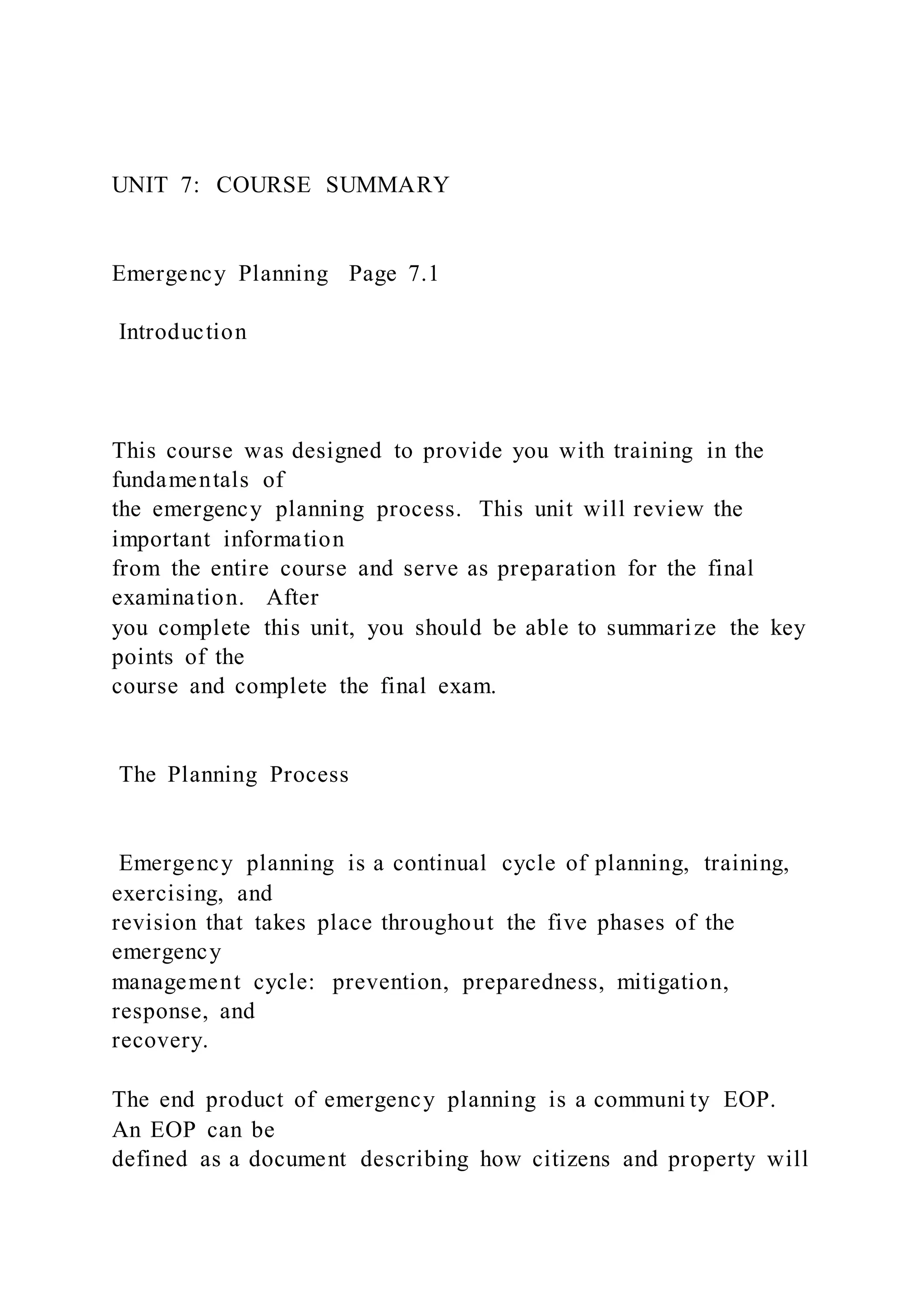 UNIT 7: COURSE SUMMARY
Emergency Planning Page 7.1
Introduction
This course was designed to provide you with training in the
fundamentals of
the emergency planning process. This unit will review the
important information
from the entire course and serve as preparation for the final
examination. After
you complete this unit, you should be able to summarize the key
points of the
course and complete the final exam.
The Planning Process
Emergency planning is a continual cycle of planning, training,
exercising, and
revision that takes place throughout the five phases of the
emergency
management cycle: prevention, preparedness, mitigation,
response, and
recovery.
The end product of emergency planning is a communi ty EOP.
An EOP can be
defined as a document describing how citizens and property will
 