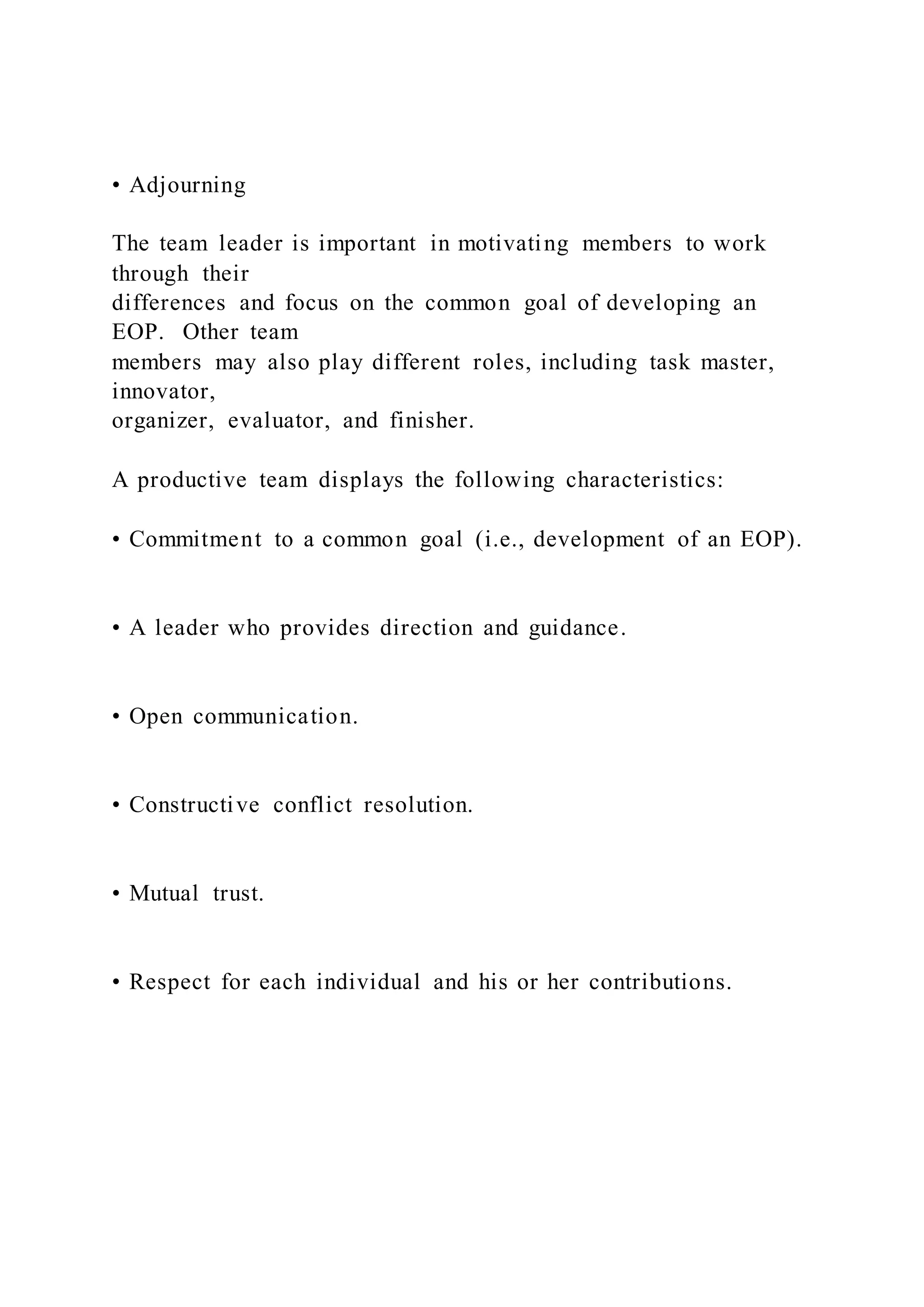 • Adjourning
The team leader is important in motivating members to work
through their
differences and focus on the common goal of developing an
EOP. Other team
members may also play different roles, including task master,
innovator,
organizer, evaluator, and finisher.
A productive team displays the following characteristics:
• Commitment to a common goal (i.e., development of an EOP).
• A leader who provides direction and guidance.
• Open communication.
• Constructive conflict resolution.
• Mutual trust.
• Respect for each individual and his or her contributions.
 