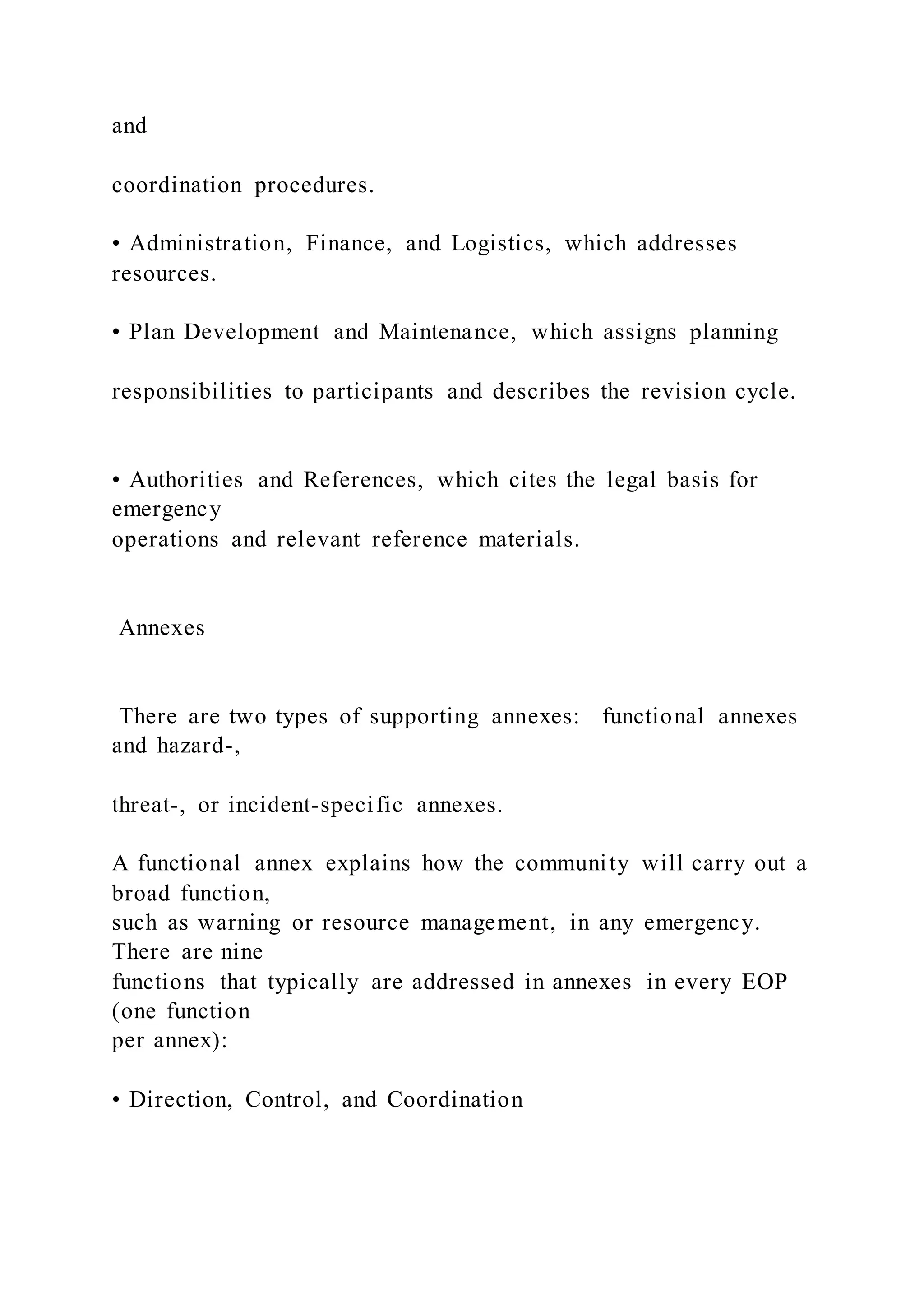 and
coordination procedures.
• Administration, Finance, and Logistics, which addresses
resources.
• Plan Development and Maintenance, which assigns planning
responsibilities to participants and describes the revision cycle.
• Authorities and References, which cites the legal basis for
emergency
operations and relevant reference materials.
Annexes
There are two types of supporting annexes: functional annexes
and hazard-,
threat-, or incident-specific annexes.
A functional annex explains how the community will carry out a
broad function,
such as warning or resource management, in any emergency.
There are nine
functions that typically are addressed in annexes in every EOP
(one function
per annex):
• Direction, Control, and Coordination
 