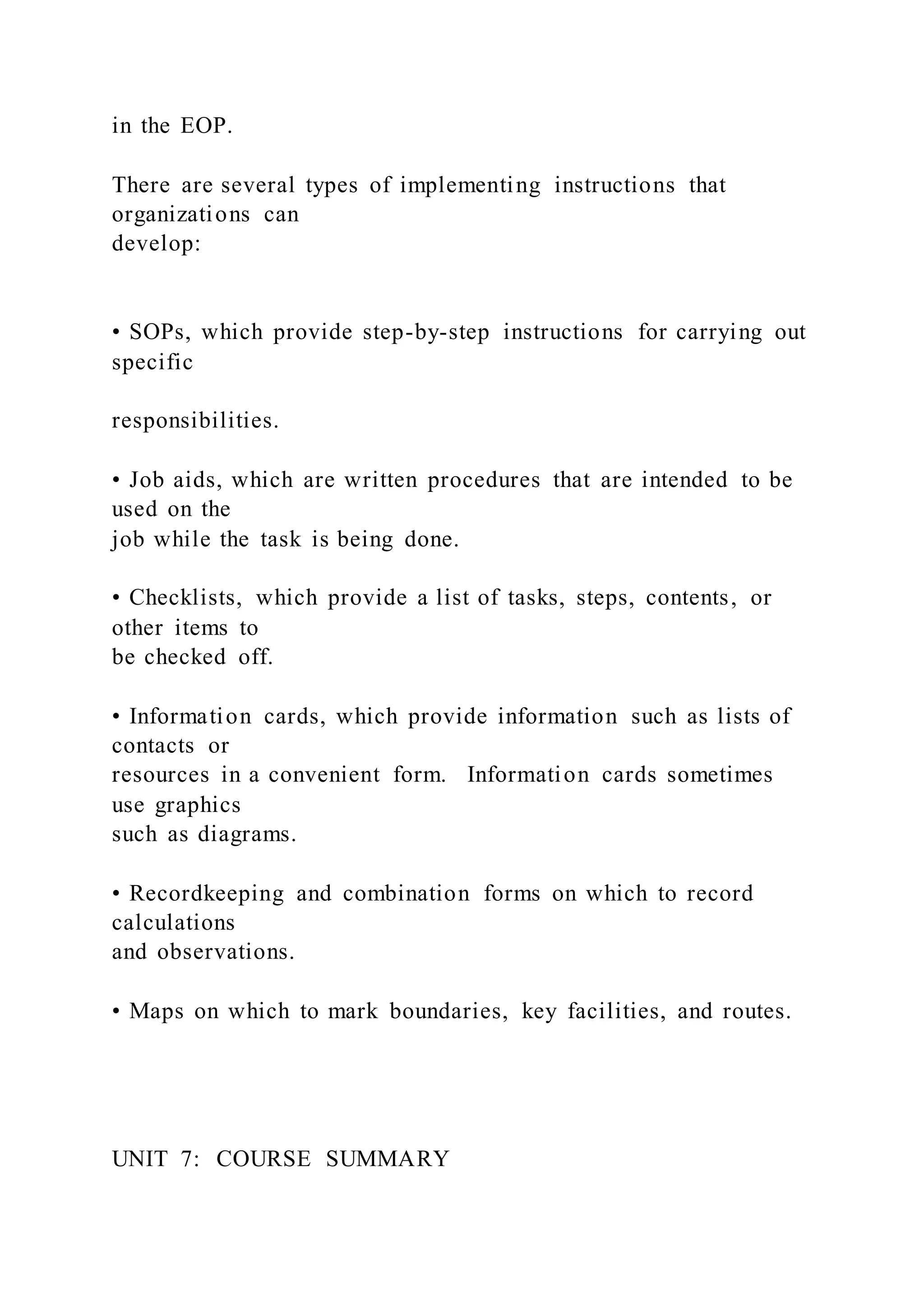 in the EOP.
There are several types of implementing instructions that
organizations can
develop:
• SOPs, which provide step-by-step instructions for carrying out
specific
responsibilities.
• Job aids, which are written procedures that are intended to be
used on the
job while the task is being done.
• Checklists, which provide a list of tasks, steps, contents, or
other items to
be checked off.
• Information cards, which provide information such as lists of
contacts or
resources in a convenient form. Information cards sometimes
use graphics
such as diagrams.
• Recordkeeping and combination forms on which to record
calculations
and observations.
• Maps on which to mark boundaries, key facilities, and routes.
UNIT 7: COURSE SUMMARY
 