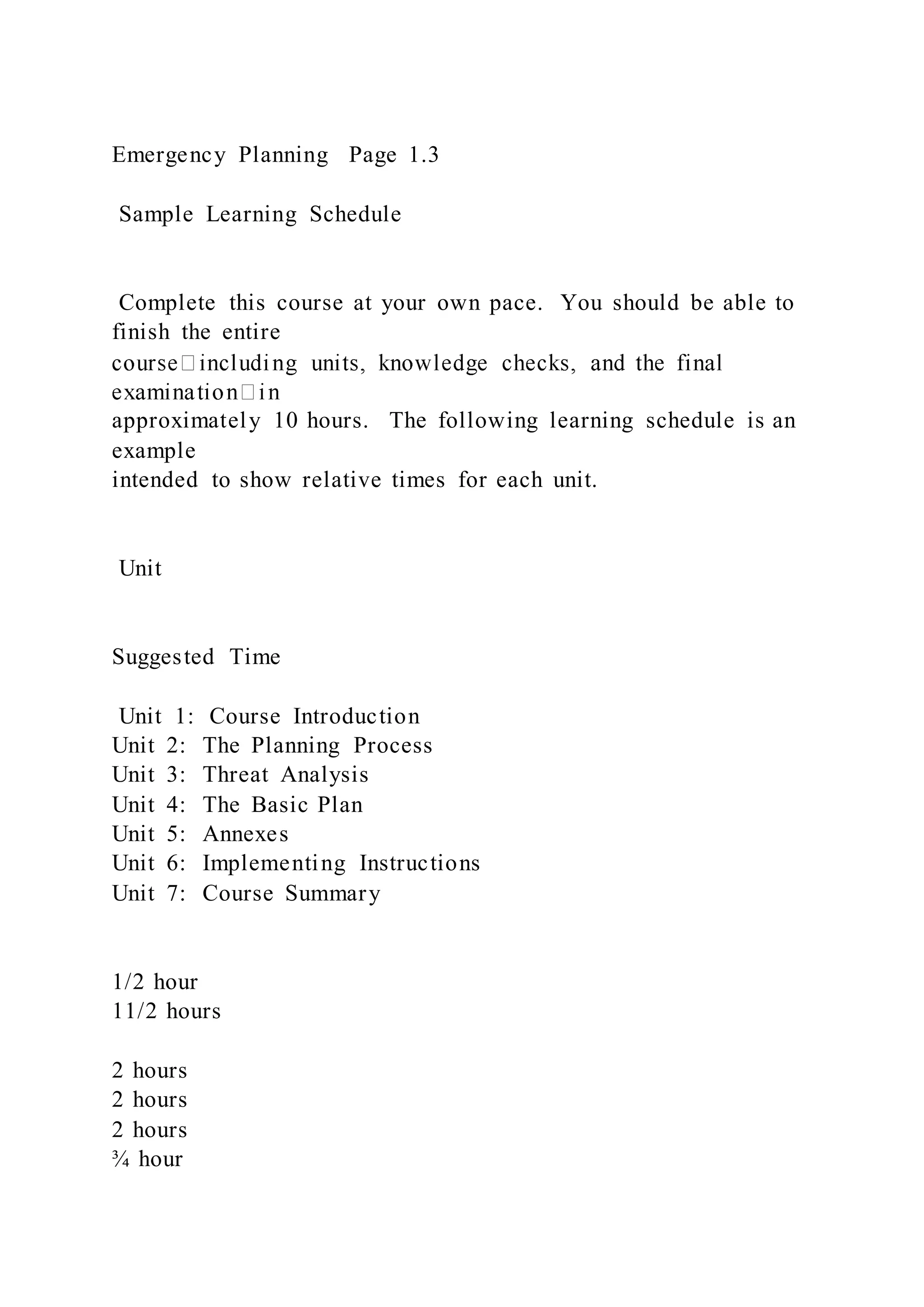 Emergency Planning Page 1.3
Sample Learning Schedule
Complete this course at your own pace. You should be able to
finish the entire
approximately 10 hours. The following learning schedule is an
example
intended to show relative times for each unit.
Unit
Suggested Time
Unit 1: Course Introduction
Unit 2: The Planning Process
Unit 3: Threat Analysis
Unit 4: The Basic Plan
Unit 5: Annexes
Unit 6: Implementing Instructions
Unit 7: Course Summary
1/2 hour
11/2 hours
2 hours
2 hours
2 hours
¾ hour
 