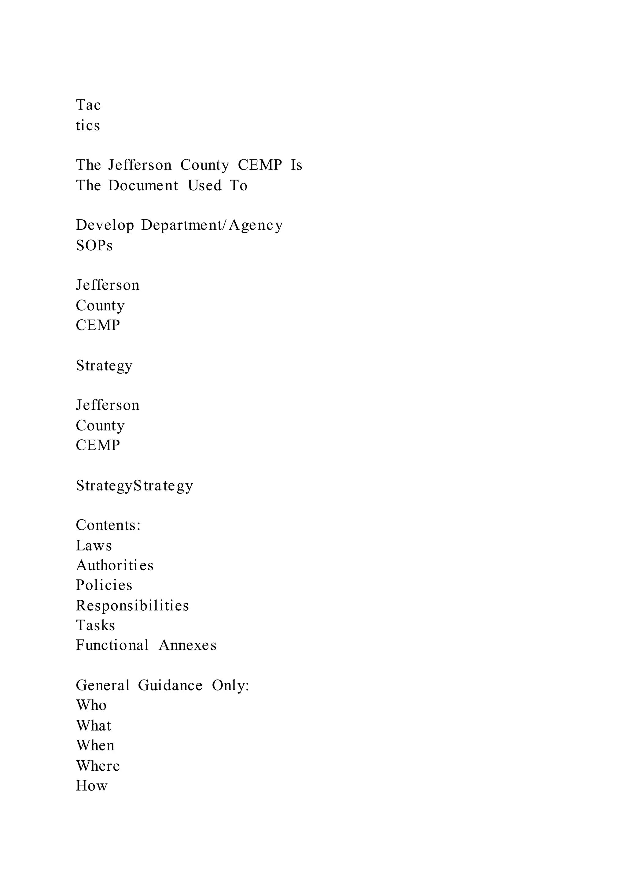 Tac
tics
The Jefferson County CEMP Is
The Document Used To
Develop Department/Agency
SOPs
Jefferson
County
CEMP
Strategy
Jefferson
County
CEMP
StrategyStrategy
Contents:
Laws
Authorities
Policies
Responsibilities
Tasks
Functional Annexes
General Guidance Only:
Who
What
When
Where
How
 