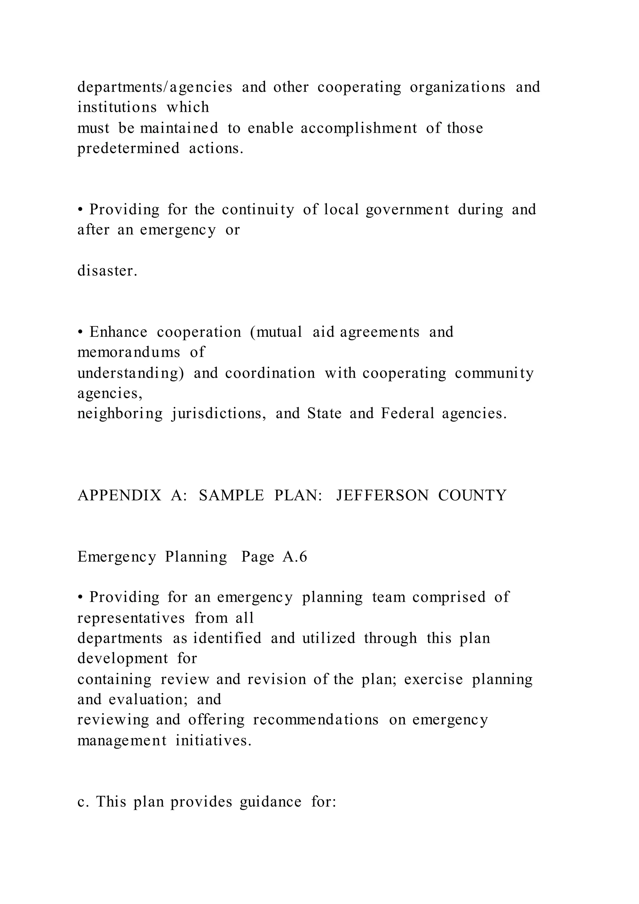 departments/agencies and other cooperating organizations and
institutions which
must be maintained to enable accomplishment of those
predetermined actions.
• Providing for the continuity of local government during and
after an emergency or
disaster.
• Enhance cooperation (mutual aid agreements and
memorandums of
understanding) and coordination with cooperating community
agencies,
neighboring jurisdictions, and State and Federal agencies.
APPENDIX A: SAMPLE PLAN: JEFFERSON COUNTY
Emergency Planning Page A.6
• Providing for an emergency planning team comprised of
representatives from all
departments as identified and utilized through this plan
development for
containing review and revision of the plan; exercise planning
and evaluation; and
reviewing and offering recommendations on emergency
management initiatives.
c. This plan provides guidance for:
 