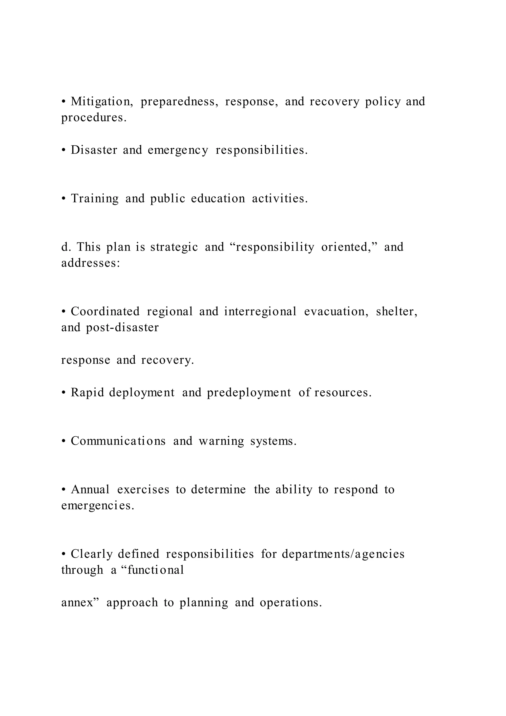 • Mitigation, preparedness, response, and recovery policy and
procedures.
• Disaster and emergency responsibilities.
• Training and public education activities.
d. This plan is strategic and “responsibility oriented,” and
addresses:
• Coordinated regional and interregional evacuation, shelter,
and post-disaster
response and recovery.
• Rapid deployment and predeployment of resources.
• Communications and warning systems.
• Annual exercises to determine the ability to respond to
emergencies.
• Clearly defined responsibilities for departments/agencies
through a “functional
annex” approach to planning and operations.
 