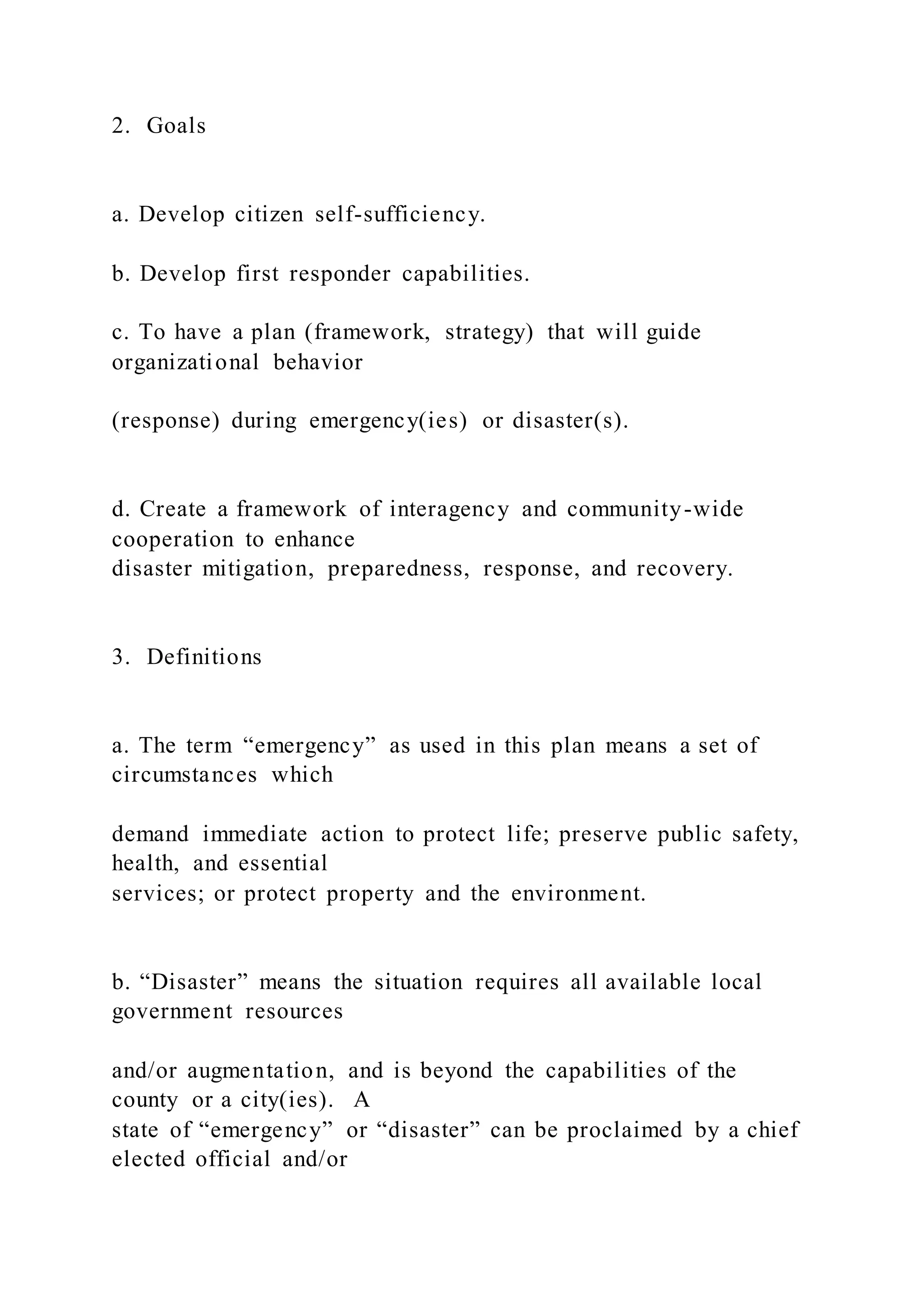 2. Goals
a. Develop citizen self-sufficiency.
b. Develop first responder capabilities.
c. To have a plan (framework, strategy) that will guide
organizational behavior
(response) during emergency(ies) or disaster(s).
d. Create a framework of interagency and community-wide
cooperation to enhance
disaster mitigation, preparedness, response, and recovery.
3. Definitions
a. The term “emergency” as used in this plan means a set of
circumstances which
demand immediate action to protect life; preserve public safety,
health, and essential
services; or protect property and the environment.
b. “Disaster” means the situation requires all available local
government resources
and/or augmentation, and is beyond the capabilities of the
county or a city(ies). A
state of “emergency” or “disaster” can be proclaimed by a chief
elected official and/or
 