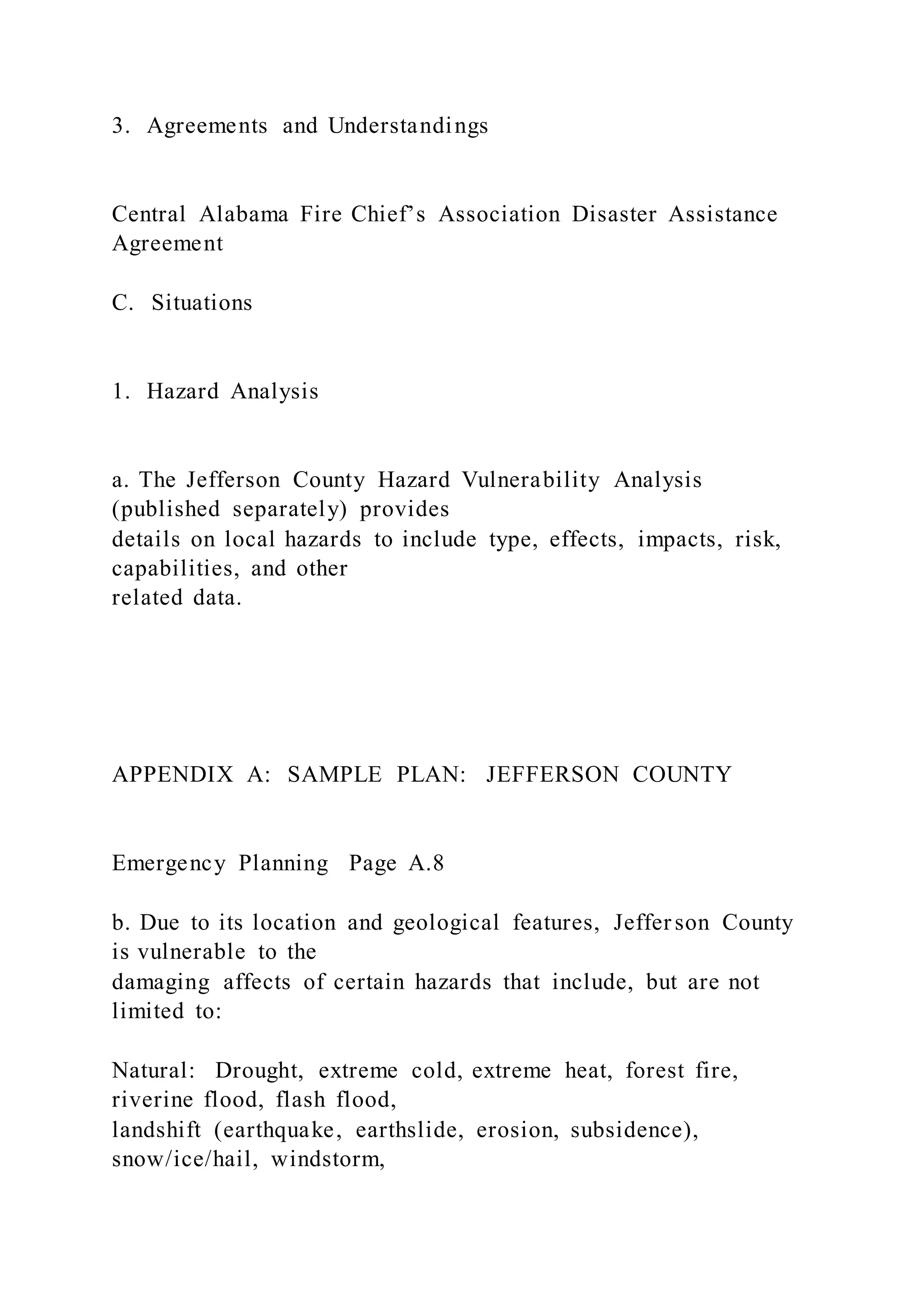 3. Agreements and Understandings
Central Alabama Fire Chief’s Association Disaster Assistance
Agreement
C. Situations
1. Hazard Analysis
a. The Jefferson County Hazard Vulnerability Analysis
(published separately) provides
details on local hazards to include type, effects, impacts, risk,
capabilities, and other
related data.
APPENDIX A: SAMPLE PLAN: JEFFERSON COUNTY
Emergency Planning Page A.8
b. Due to its location and geological features, Jefferson County
is vulnerable to the
damaging affects of certain hazards that include, but are not
limited to:
Natural: Drought, extreme cold, extreme heat, forest fire,
riverine flood, flash flood,
landshift (earthquake, earthslide, erosion, subsidence),
snow/ice/hail, windstorm,
 