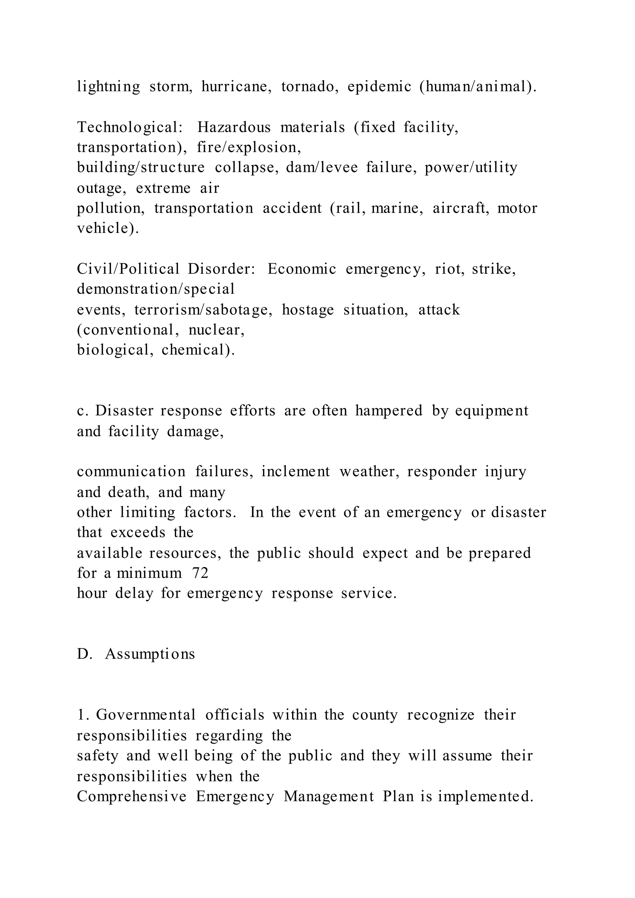 lightning storm, hurricane, tornado, epidemic (human/animal).
Technological: Hazardous materials (fixed facility,
transportation), fire/explosion,
building/structure collapse, dam/levee failure, power/utility
outage, extreme air
pollution, transportation accident (rail, marine, aircraft, motor
vehicle).
Civil/Political Disorder: Economic emergency, riot, strike,
demonstration/special
events, terrorism/sabotage, hostage situation, attack
(conventional, nuclear,
biological, chemical).
c. Disaster response efforts are often hampered by equipment
and facility damage,
communication failures, inclement weather, responder injury
and death, and many
other limiting factors. In the event of an emergency or disaster
that exceeds the
available resources, the public should expect and be prepared
for a minimum 72
hour delay for emergency response service.
D. Assumptions
1. Governmental officials within the county recognize their
responsibilities regarding the
safety and well being of the public and they will assume their
responsibilities when the
Comprehensive Emergency Management Plan is implemented.
 