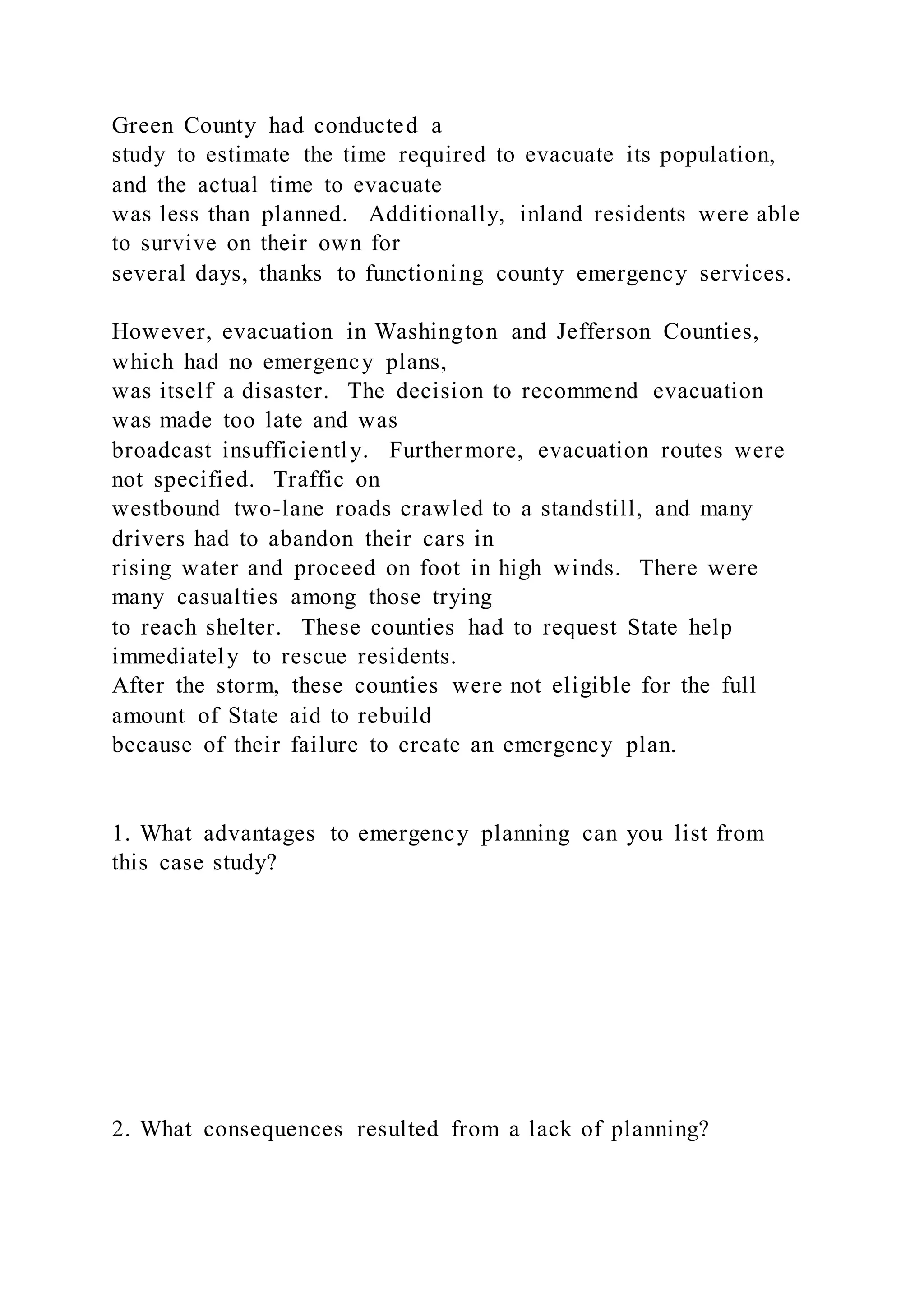 Green County had conducted a
study to estimate the time required to evacuate its population,
and the actual time to evacuate
was less than planned. Additionally, inland residents were able
to survive on their own for
several days, thanks to functioning county emergency services.
However, evacuation in Washington and Jefferson Counties,
which had no emergency plans,
was itself a disaster. The decision to recommend evacuation
was made too late and was
broadcast insufficiently. Furthermore, evacuation routes were
not specified. Traffic on
westbound two-lane roads crawled to a standstill, and many
drivers had to abandon their cars in
rising water and proceed on foot in high winds. There were
many casualties among those trying
to reach shelter. These counties had to request State help
immediately to rescue residents.
After the storm, these counties were not eligible for the full
amount of State aid to rebuild
because of their failure to create an emergency plan.
1. What advantages to emergency planning can you list from
this case study?
2. What consequences resulted from a lack of planning?
 