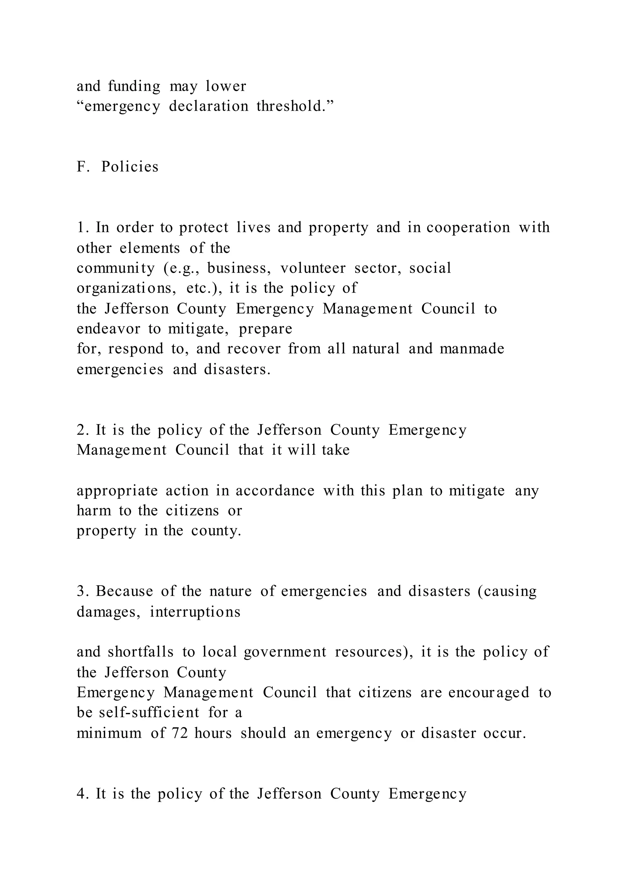 and funding may lower
“emergency declaration threshold.”
F. Policies
1. In order to protect lives and property and in cooperation with
other elements of the
community (e.g., business, volunteer sector, social
organizations, etc.), it is the policy of
the Jefferson County Emergency Management Council to
endeavor to mitigate, prepare
for, respond to, and recover from all natural and manmade
emergencies and disasters.
2. It is the policy of the Jefferson County Emergency
Management Council that it will take
appropriate action in accordance with this plan to mitigate any
harm to the citizens or
property in the county.
3. Because of the nature of emergencies and disasters (causing
damages, interruptions
and shortfalls to local government resources), it is the policy of
the Jefferson County
Emergency Management Council that citizens are encouraged to
be self-sufficient for a
minimum of 72 hours should an emergency or disaster occur.
4. It is the policy of the Jefferson County Emergency
 