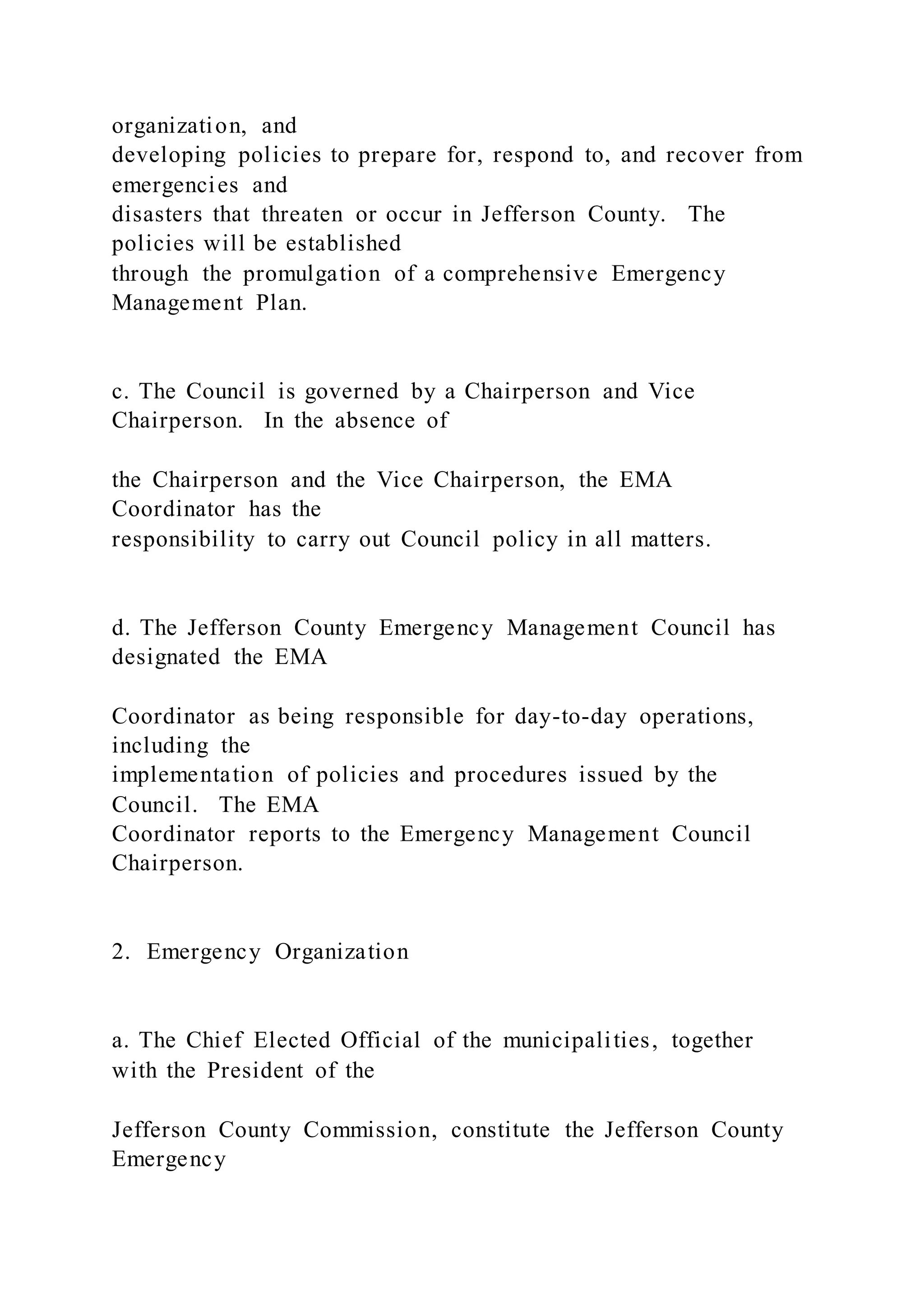 organization, and
developing policies to prepare for, respond to, and recover from
emergencies and
disasters that threaten or occur in Jefferson County. The
policies will be established
through the promulgation of a comprehensive Emergency
Management Plan.
c. The Council is governed by a Chairperson and Vice
Chairperson. In the absence of
the Chairperson and the Vice Chairperson, the EMA
Coordinator has the
responsibility to carry out Council policy in all matters.
d. The Jefferson County Emergency Management Council has
designated the EMA
Coordinator as being responsible for day-to-day operations,
including the
implementation of policies and procedures issued by the
Council. The EMA
Coordinator reports to the Emergency Management Council
Chairperson.
2. Emergency Organization
a. The Chief Elected Official of the municipalities, together
with the President of the
Jefferson County Commission, constitute the Jefferson County
Emergency
 