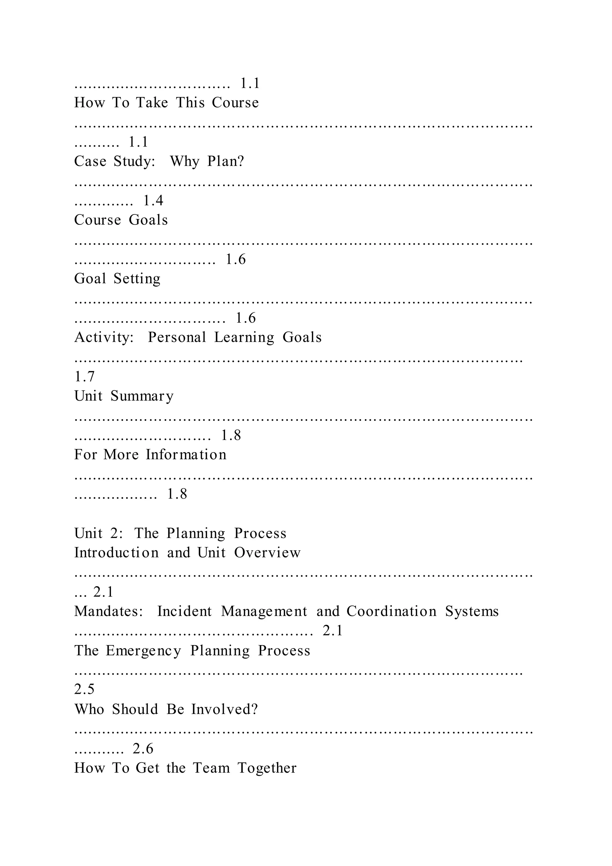 ................................. 1.1
How To Take This Course
...............................................................................................
.......... 1.1
Case Study: Why Plan?
...............................................................................................
............. 1.4
Course Goals
...............................................................................................
.............................. 1.6
Goal Setting
...............................................................................................
................................ 1.6
Activity: Personal Learning Goals
.............................................................................................
1.7
Unit Summary
...............................................................................................
............................. 1.8
For More Information
...............................................................................................
.................. 1.8
Unit 2: The Planning Process
Introduction and Unit Overview
...............................................................................................
... 2.1
Mandates: Incident Management and Coordination Systems
.................................................. 2.1
The Emergency Planning Process
.............................................................................................
2.5
Who Should Be Involved?
...............................................................................................
........... 2.6
How To Get the Team Together
 