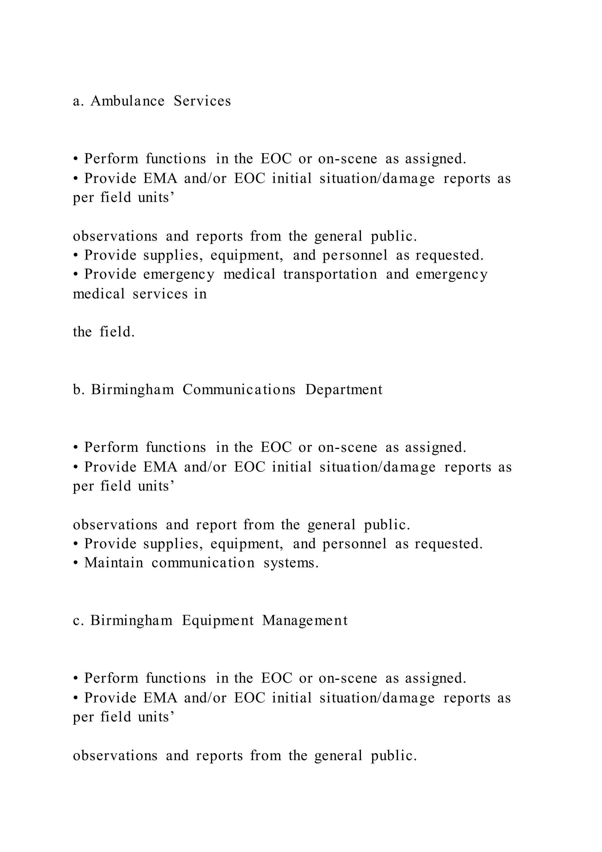 a. Ambulance Services
• Perform functions in the EOC or on-scene as assigned.
• Provide EMA and/or EOC initial situation/damage reports as
per field units’
observations and reports from the general public.
• Provide supplies, equipment, and personnel as requested.
• Provide emergency medical transportation and emergency
medical services in
the field.
b. Birmingham Communications Department
• Perform functions in the EOC or on-scene as assigned.
• Provide EMA and/or EOC initial situation/damage reports as
per field units’
observations and report from the general public.
• Provide supplies, equipment, and personnel as requested.
• Maintain communication systems.
c. Birmingham Equipment Management
• Perform functions in the EOC or on-scene as assigned.
• Provide EMA and/or EOC initial situation/damage reports as
per field units’
observations and reports from the general public.
 