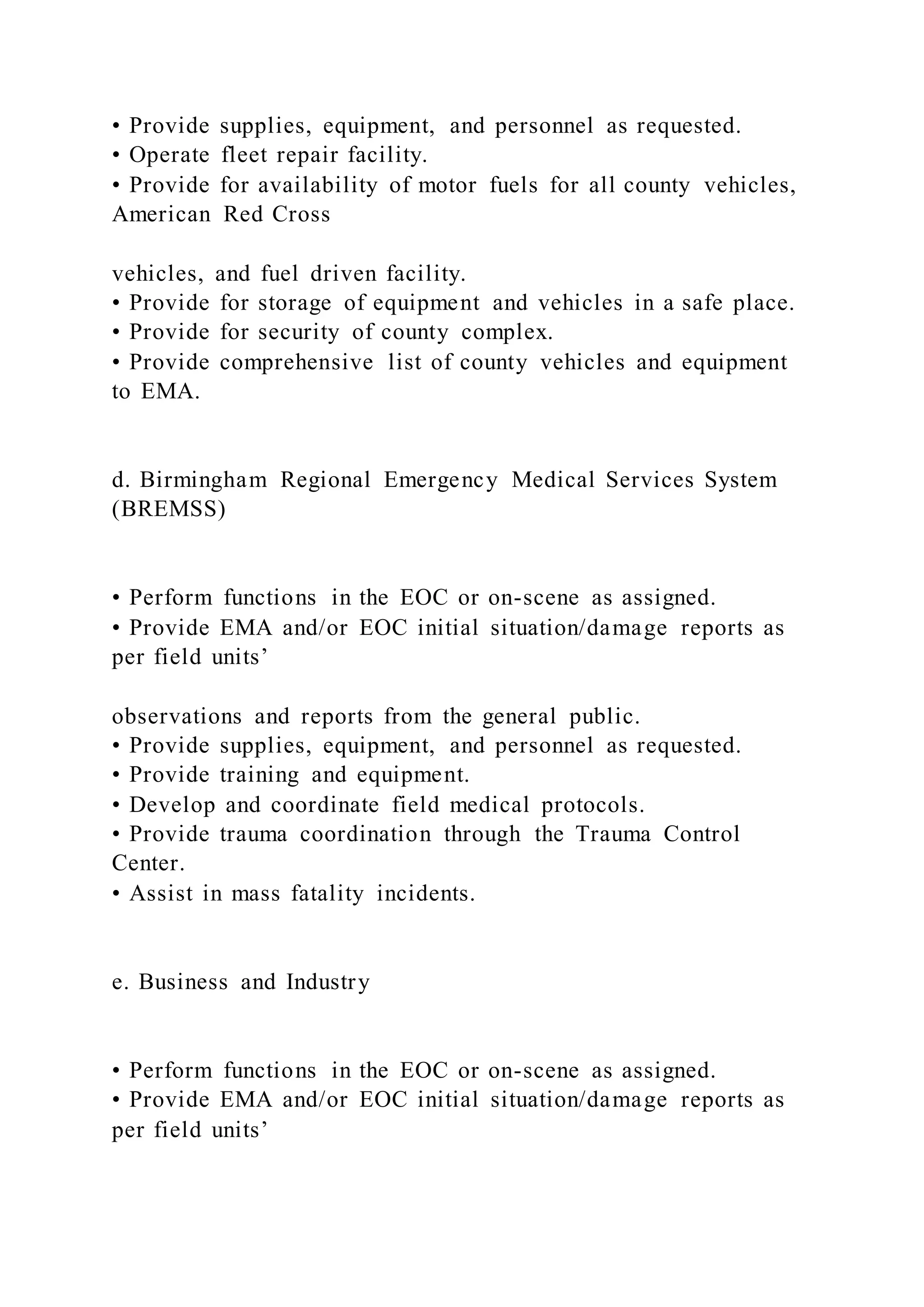 • Provide supplies, equipment, and personnel as requested.
• Operate fleet repair facility.
• Provide for availability of motor fuels for all county vehicles,
American Red Cross
vehicles, and fuel driven facility.
• Provide for storage of equipment and vehicles in a safe place.
• Provide for security of county complex.
• Provide comprehensive list of county vehicles and equipment
to EMA.
d. Birmingham Regional Emergency Medical Services System
(BREMSS)
• Perform functions in the EOC or on-scene as assigned.
• Provide EMA and/or EOC initial situation/damage reports as
per field units’
observations and reports from the general public.
• Provide supplies, equipment, and personnel as requested.
• Provide training and equipment.
• Develop and coordinate field medical protocols.
• Provide trauma coordination through the Trauma Control
Center.
• Assist in mass fatality incidents.
e. Business and Industry
• Perform functions in the EOC or on-scene as assigned.
• Provide EMA and/or EOC initial situation/damage reports as
per field units’
 