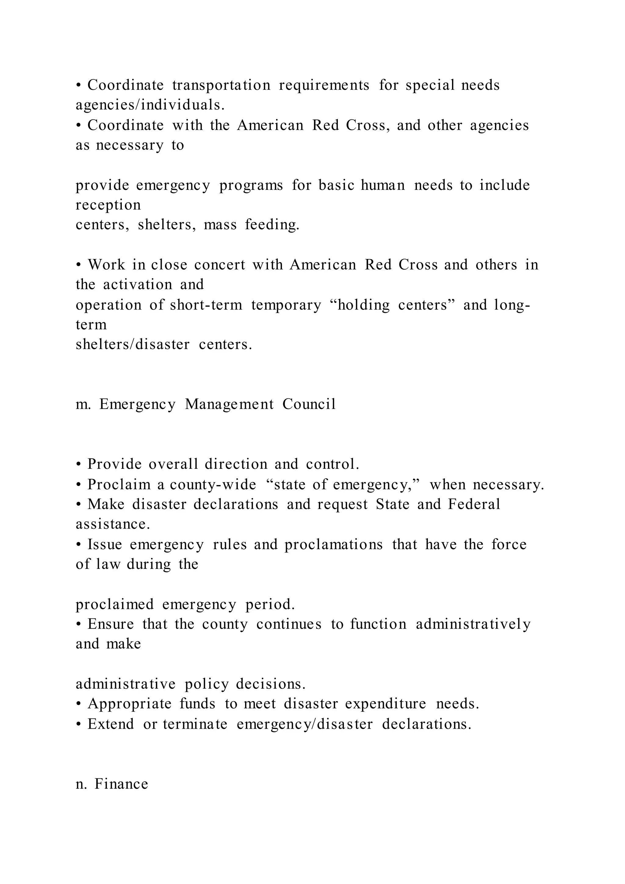 • Coordinate transportation requirements for special needs
agencies/individuals.
• Coordinate with the American Red Cross, and other agencies
as necessary to
provide emergency programs for basic human needs to include
reception
centers, shelters, mass feeding.
• Work in close concert with American Red Cross and others in
the activation and
operation of short-term temporary “holding centers” and long-
term
shelters/disaster centers.
m. Emergency Management Council
• Provide overall direction and control.
• Proclaim a county-wide “state of emergency,” when necessary.
• Make disaster declarations and request State and Federal
assistance.
• Issue emergency rules and proclamations that have the force
of law during the
proclaimed emergency period.
• Ensure that the county continues to function administratively
and make
administrative policy decisions.
• Appropriate funds to meet disaster expenditure needs.
• Extend or terminate emergency/disaster declarations.
n. Finance
 