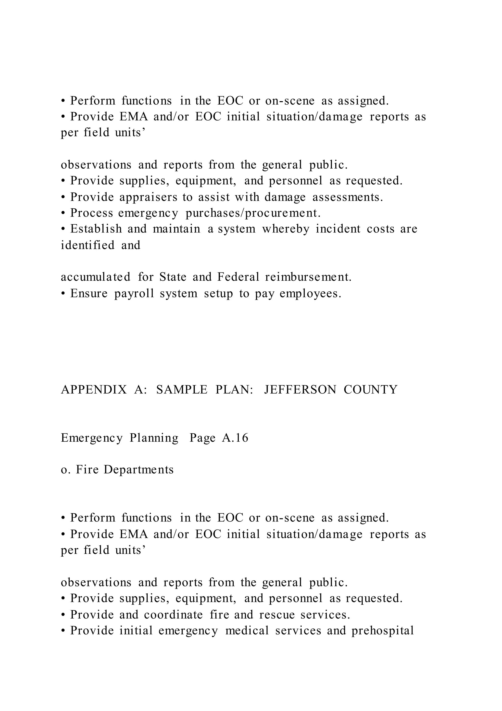• Perform functions in the EOC or on-scene as assigned.
• Provide EMA and/or EOC initial situation/damage reports as
per field units’
observations and reports from the general public.
• Provide supplies, equipment, and personnel as requested.
• Provide appraisers to assist with damage assessments.
• Process emergency purchases/procurement.
• Establish and maintain a system whereby incident costs are
identified and
accumulated for State and Federal reimbursement.
• Ensure payroll system setup to pay employees.
APPENDIX A: SAMPLE PLAN: JEFFERSON COUNTY
Emergency Planning Page A.16
o. Fire Departments
• Perform functions in the EOC or on-scene as assigned.
• Provide EMA and/or EOC initial situation/damage reports as
per field units’
observations and reports from the general public.
• Provide supplies, equipment, and personnel as requested.
• Provide and coordinate fire and rescue services.
• Provide initial emergency medical services and prehospital
 
