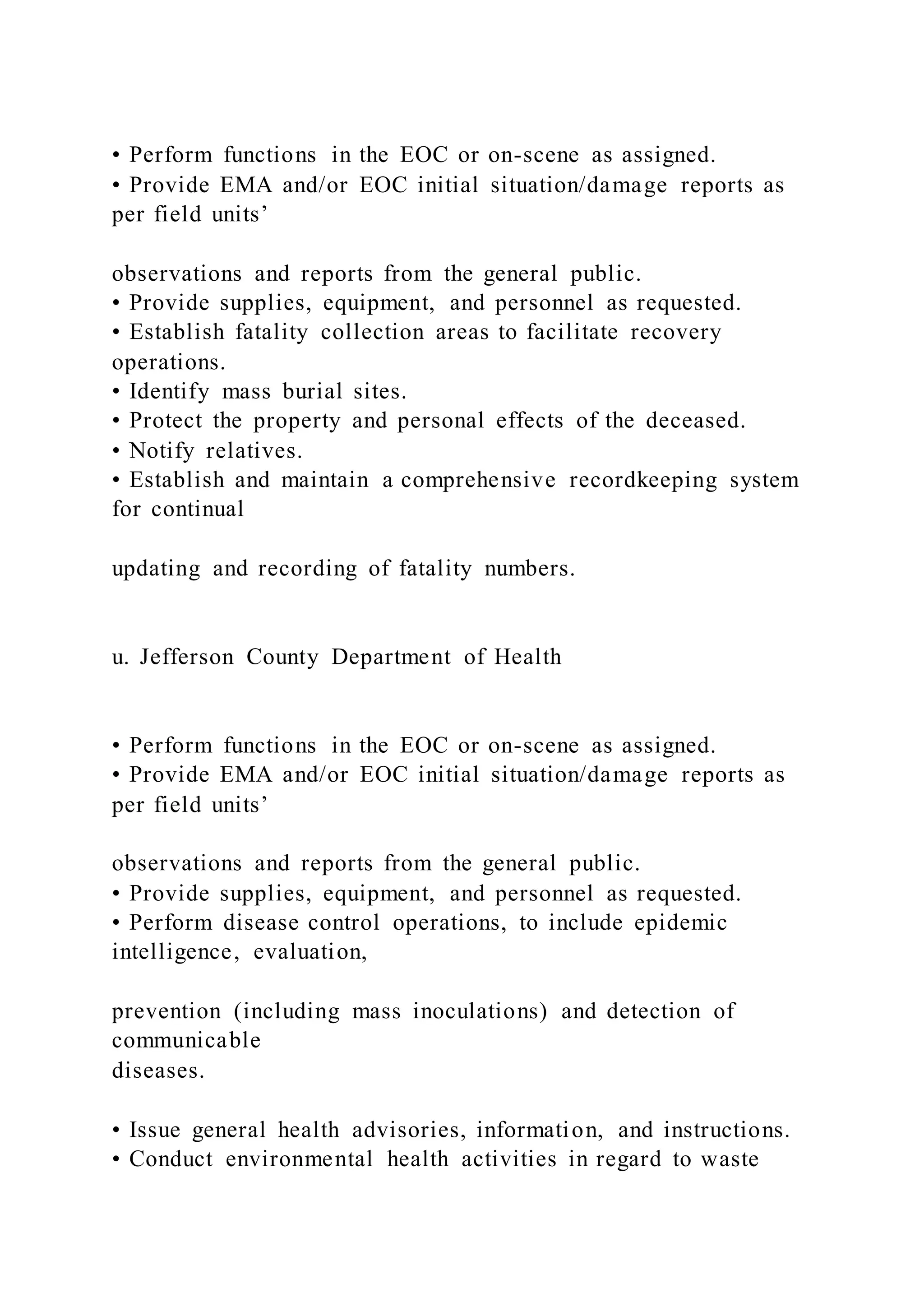 • Perform functions in the EOC or on-scene as assigned.
• Provide EMA and/or EOC initial situation/damage reports as
per field units’
observations and reports from the general public.
• Provide supplies, equipment, and personnel as requested.
• Establish fatality collection areas to facilitate recovery
operations.
• Identify mass burial sites.
• Protect the property and personal effects of the deceased.
• Notify relatives.
• Establish and maintain a comprehensive recordkeeping system
for continual
updating and recording of fatality numbers.
u. Jefferson County Department of Health
• Perform functions in the EOC or on-scene as assigned.
• Provide EMA and/or EOC initial situation/damage reports as
per field units’
observations and reports from the general public.
• Provide supplies, equipment, and personnel as requested.
• Perform disease control operations, to include epidemic
intelligence, evaluation,
prevention (including mass inoculations) and detection of
communicable
diseases.
• Issue general health advisories, information, and instructions.
• Conduct environmental health activities in regard to waste
 