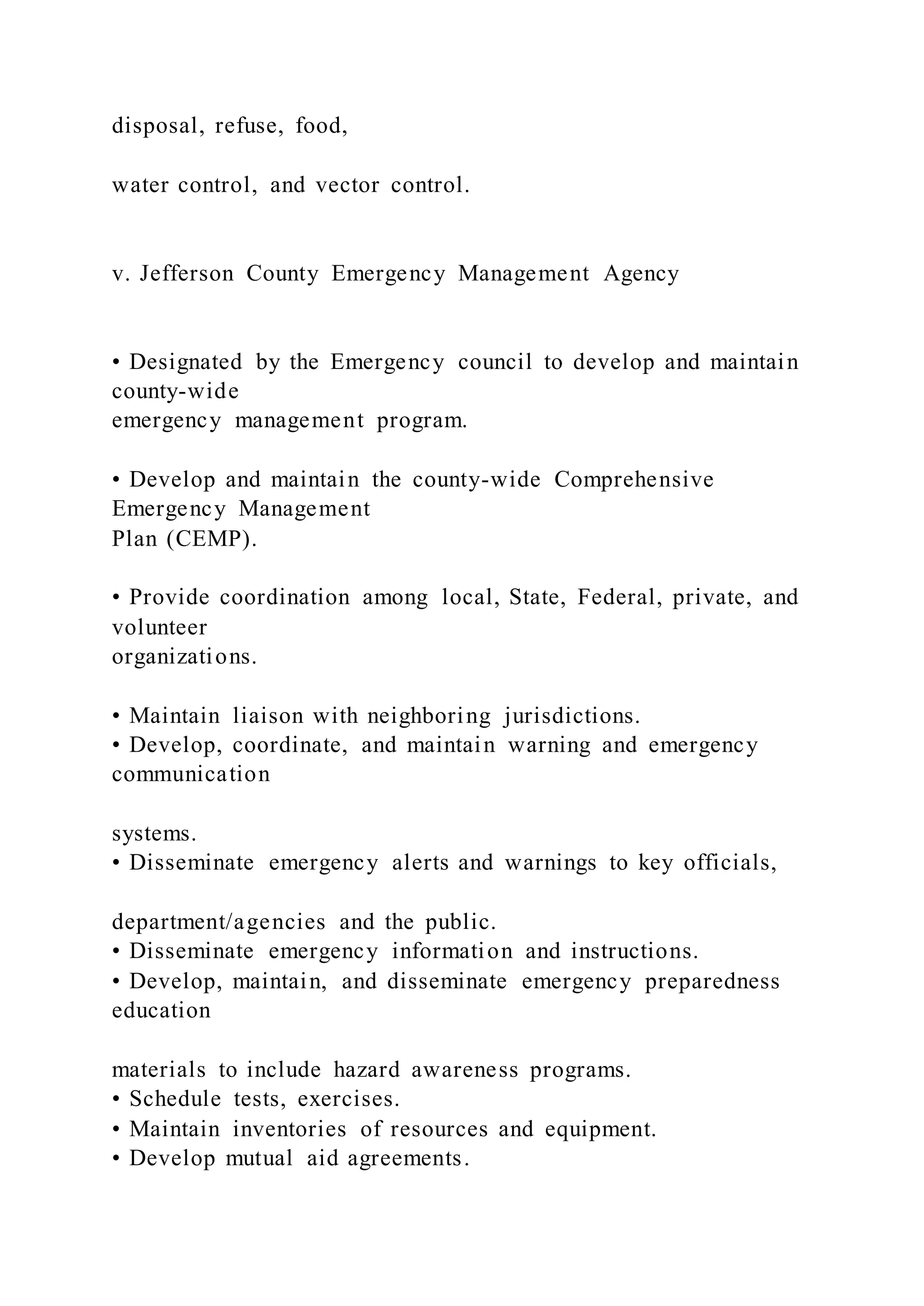 disposal, refuse, food,
water control, and vector control.
v. Jefferson County Emergency Management Agency
• Designated by the Emergency council to develop and maintain
county-wide
emergency management program.
• Develop and maintain the county-wide Comprehensive
Emergency Management
Plan (CEMP).
• Provide coordination among local, State, Federal, private, and
volunteer
organizations.
• Maintain liaison with neighboring jurisdictions.
• Develop, coordinate, and maintain warning and emergency
communication
systems.
• Disseminate emergency alerts and warnings to key officials,
department/agencies and the public.
• Disseminate emergency information and instructions.
• Develop, maintain, and disseminate emergency preparedness
education
materials to include hazard awareness programs.
• Schedule tests, exercises.
• Maintain inventories of resources and equipment.
• Develop mutual aid agreements.
 