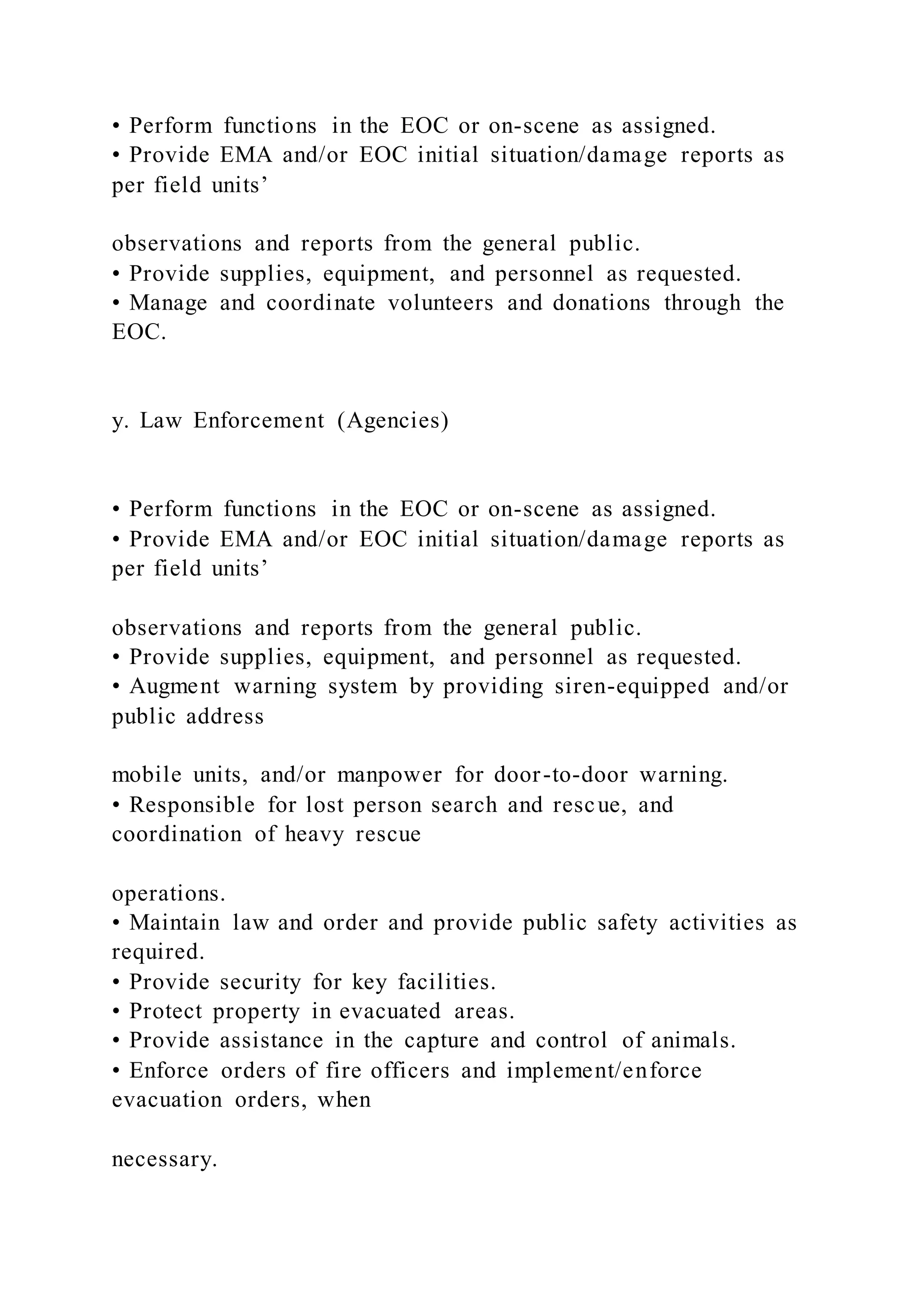 • Perform functions in the EOC or on-scene as assigned.
• Provide EMA and/or EOC initial situation/damage reports as
per field units’
observations and reports from the general public.
• Provide supplies, equipment, and personnel as requested.
• Manage and coordinate volunteers and donations through the
EOC.
y. Law Enforcement (Agencies)
• Perform functions in the EOC or on-scene as assigned.
• Provide EMA and/or EOC initial situation/damage reports as
per field units’
observations and reports from the general public.
• Provide supplies, equipment, and personnel as requested.
• Augment warning system by providing siren-equipped and/or
public address
mobile units, and/or manpower for door-to-door warning.
• Responsible for lost person search and rescue, and
coordination of heavy rescue
operations.
• Maintain law and order and provide public safety activities as
required.
• Provide security for key facilities.
• Protect property in evacuated areas.
• Provide assistance in the capture and control of animals.
• Enforce orders of fire officers and implement/enforce
evacuation orders, when
necessary.
 