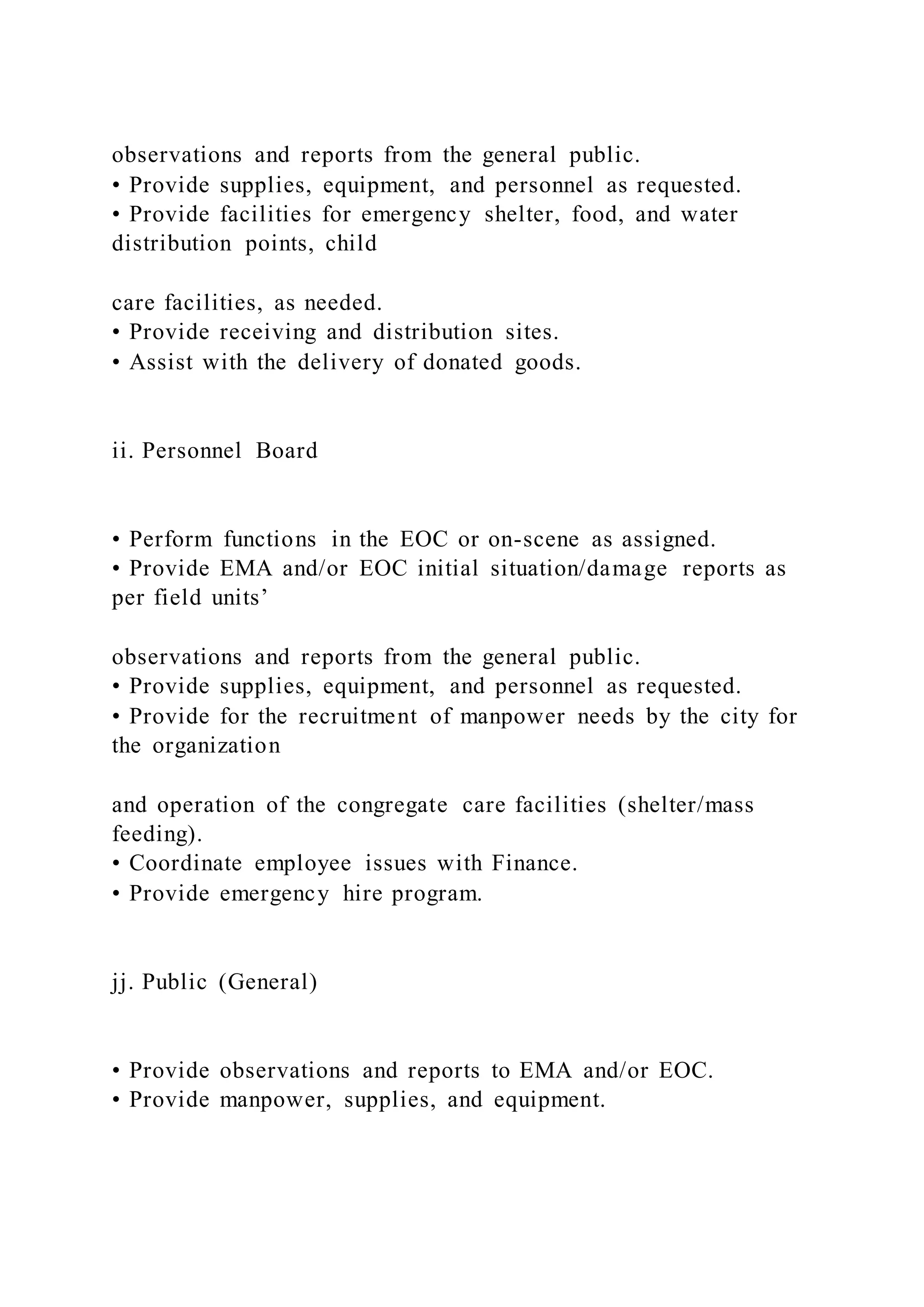 observations and reports from the general public.
• Provide supplies, equipment, and personnel as requested.
• Provide facilities for emergency shelter, food, and water
distribution points, child
care facilities, as needed.
• Provide receiving and distribution sites.
• Assist with the delivery of donated goods.
ii. Personnel Board
• Perform functions in the EOC or on-scene as assigned.
• Provide EMA and/or EOC initial situation/damage reports as
per field units’
observations and reports from the general public.
• Provide supplies, equipment, and personnel as requested.
• Provide for the recruitment of manpower needs by the city for
the organization
and operation of the congregate care facilities (shelter/mass
feeding).
• Coordinate employee issues with Finance.
• Provide emergency hire program.
jj. Public (General)
• Provide observations and reports to EMA and/or EOC.
• Provide manpower, supplies, and equipment.
 