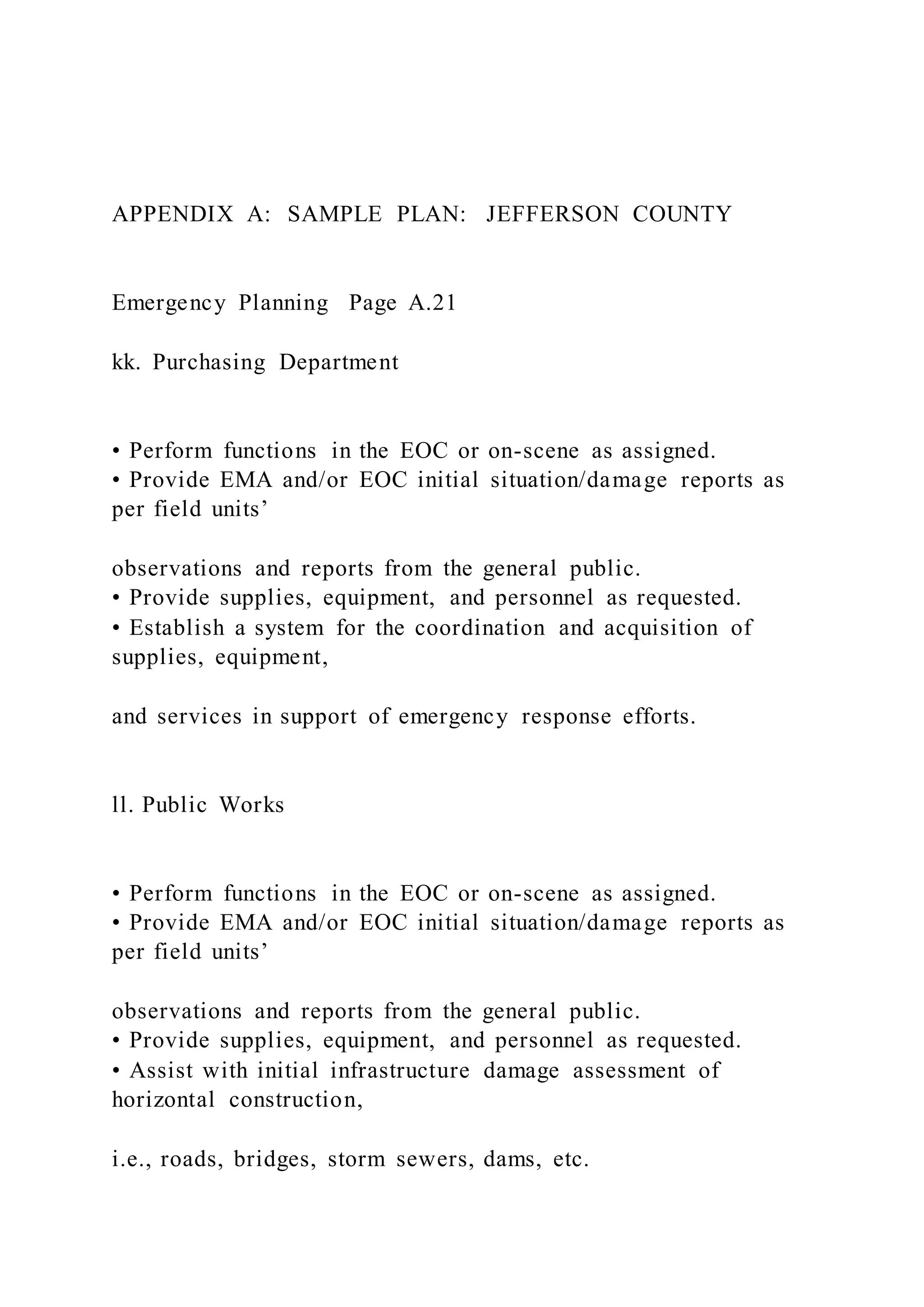 APPENDIX A: SAMPLE PLAN: JEFFERSON COUNTY
Emergency Planning Page A.21
kk. Purchasing Department
• Perform functions in the EOC or on-scene as assigned.
• Provide EMA and/or EOC initial situation/damage reports as
per field units’
observations and reports from the general public.
• Provide supplies, equipment, and personnel as requested.
• Establish a system for the coordination and acquisition of
supplies, equipment,
and services in support of emergency response efforts.
ll. Public Works
• Perform functions in the EOC or on-scene as assigned.
• Provide EMA and/or EOC initial situation/damage reports as
per field units’
observations and reports from the general public.
• Provide supplies, equipment, and personnel as requested.
• Assist with initial infrastructure damage assessment of
horizontal construction,
i.e., roads, bridges, storm sewers, dams, etc.
 