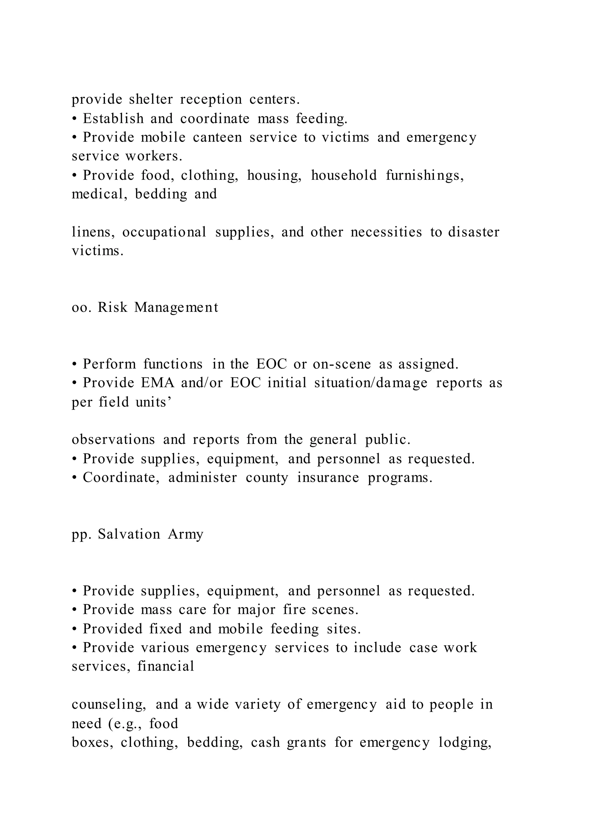 provide shelter reception centers.
• Establish and coordinate mass feeding.
• Provide mobile canteen service to victims and emergency
service workers.
• Provide food, clothing, housing, household furnishings,
medical, bedding and
linens, occupational supplies, and other necessities to disaster
victims.
oo. Risk Management
• Perform functions in the EOC or on-scene as assigned.
• Provide EMA and/or EOC initial situation/damage reports as
per field units’
observations and reports from the general public.
• Provide supplies, equipment, and personnel as requested.
• Coordinate, administer county insurance programs.
pp. Salvation Army
• Provide supplies, equipment, and personnel as requested.
• Provide mass care for major fire scenes.
• Provided fixed and mobile feeding sites.
• Provide various emergency services to include case work
services, financial
counseling, and a wide variety of emergency aid to people in
need (e.g., food
boxes, clothing, bedding, cash grants for emergency lodging,
 