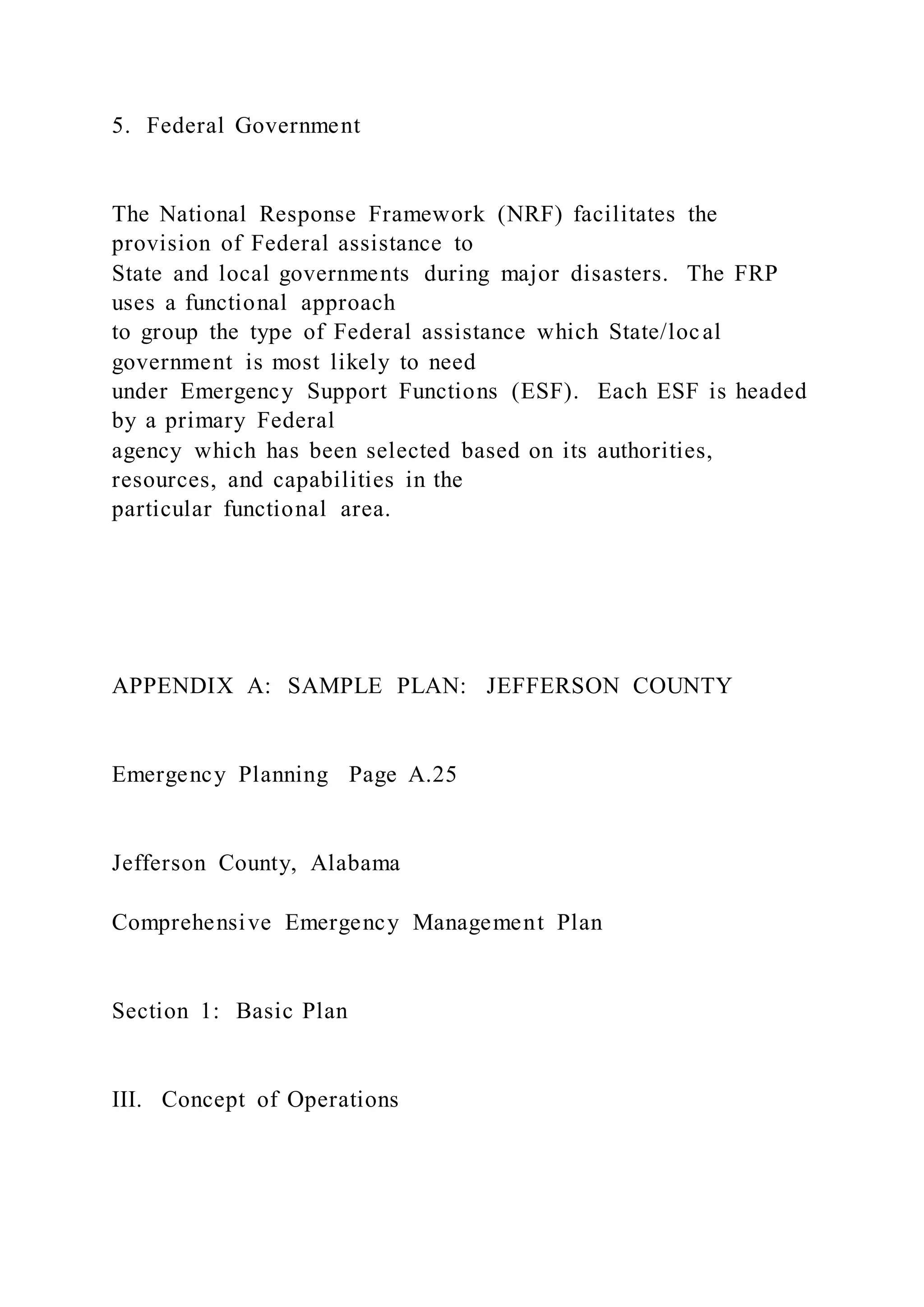5. Federal Government
The National Response Framework (NRF) facilitates the
provision of Federal assistance to
State and local governments during major disasters. The FRP
uses a functional approach
to group the type of Federal assistance which State/local
government is most likely to need
under Emergency Support Functions (ESF). Each ESF is headed
by a primary Federal
agency which has been selected based on its authorities,
resources, and capabilities in the
particular functional area.
APPENDIX A: SAMPLE PLAN: JEFFERSON COUNTY
Emergency Planning Page A.25
Jefferson County, Alabama
Comprehensive Emergency Management Plan
Section 1: Basic Plan
III. Concept of Operations
 
