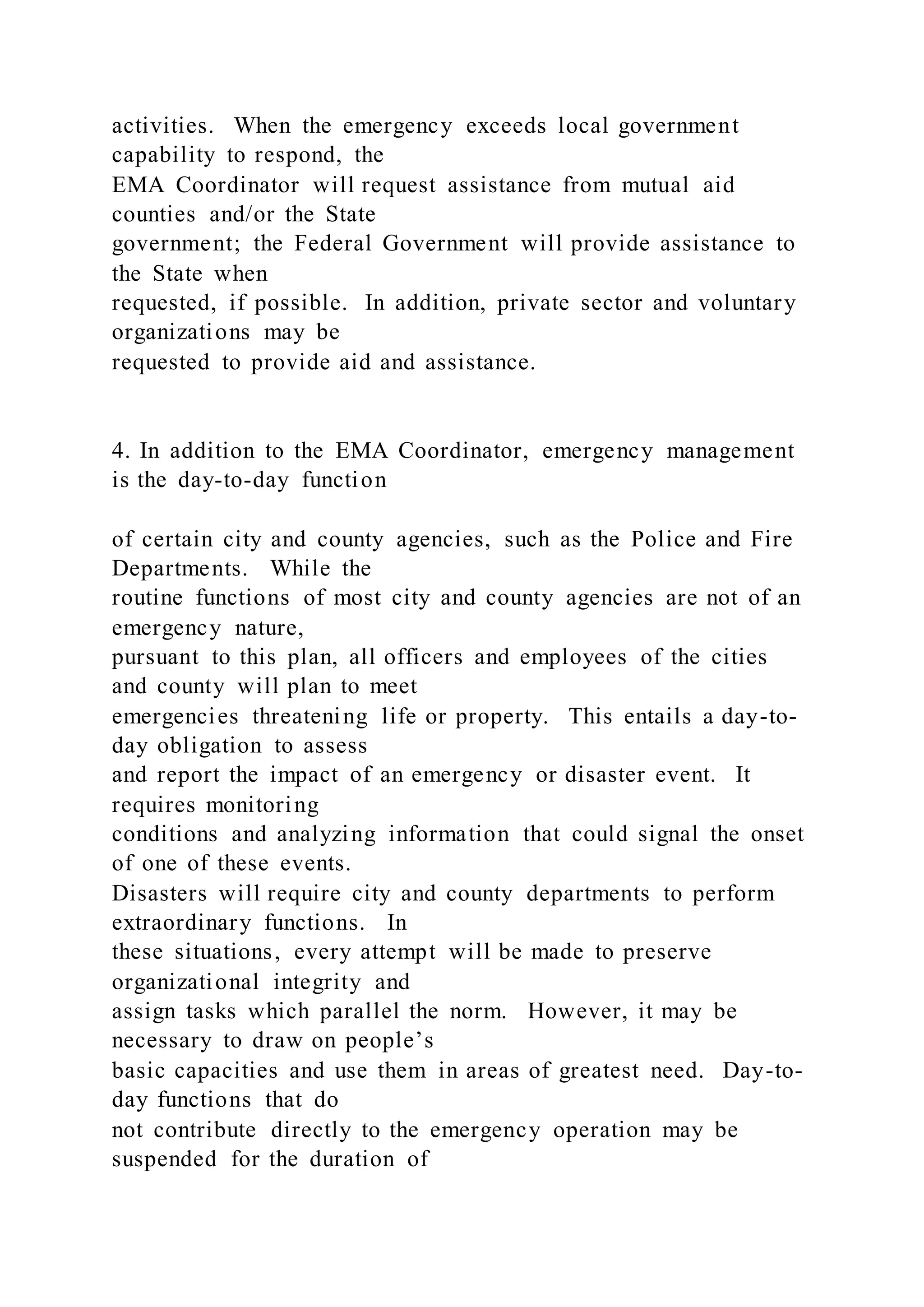 activities. When the emergency exceeds local government
capability to respond, the
EMA Coordinator will request assistance from mutual aid
counties and/or the State
government; the Federal Government will provide assistance to
the State when
requested, if possible. In addition, private sector and voluntary
organizations may be
requested to provide aid and assistance.
4. In addition to the EMA Coordinator, emergency management
is the day-to-day function
of certain city and county agencies, such as the Police and Fire
Departments. While the
routine functions of most city and county agencies are not of an
emergency nature,
pursuant to this plan, all officers and employees of the cities
and county will plan to meet
emergencies threatening life or property. This entails a day-to-
day obligation to assess
and report the impact of an emergency or disaster event. It
requires monitoring
conditions and analyzing information that could signal the onset
of one of these events.
Disasters will require city and county departments to perform
extraordinary functions. In
these situations, every attempt will be made to preserve
organizational integrity and
assign tasks which parallel the norm. However, it may be
necessary to draw on people’s
basic capacities and use them in areas of greatest need. Day-to-
day functions that do
not contribute directly to the emergency operation may be
suspended for the duration of
 