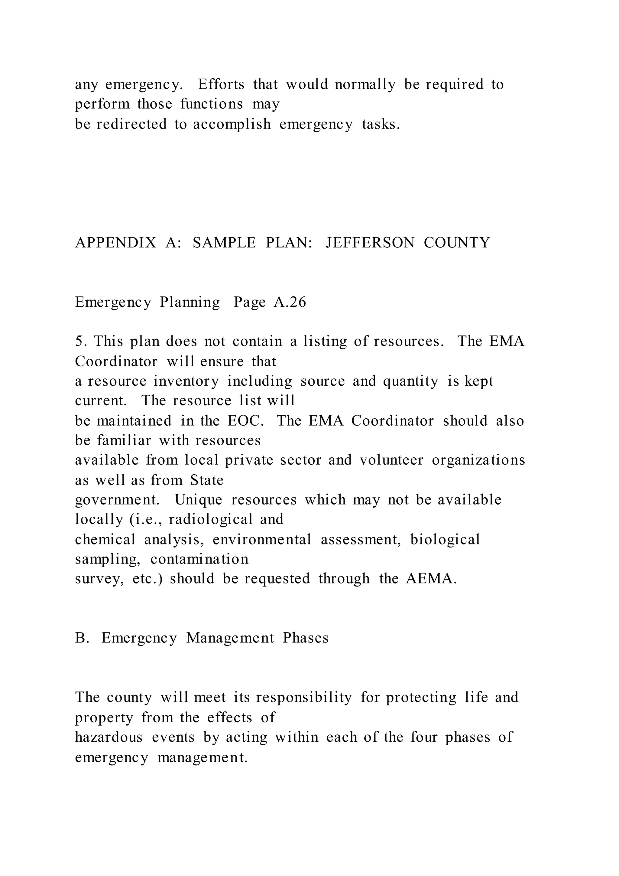 any emergency. Efforts that would normally be required to
perform those functions may
be redirected to accomplish emergency tasks.
APPENDIX A: SAMPLE PLAN: JEFFERSON COUNTY
Emergency Planning Page A.26
5. This plan does not contain a listing of resources. The EMA
Coordinator will ensure that
a resource inventory including source and quantity is kept
current. The resource list will
be maintained in the EOC. The EMA Coordinator should also
be familiar with resources
available from local private sector and volunteer organizations
as well as from State
government. Unique resources which may not be available
locally (i.e., radiological and
chemical analysis, environmental assessment, biological
sampling, contamination
survey, etc.) should be requested through the AEMA.
B. Emergency Management Phases
The county will meet its responsibility for protecting life and
property from the effects of
hazardous events by acting within each of the four phases of
emergency management.
 